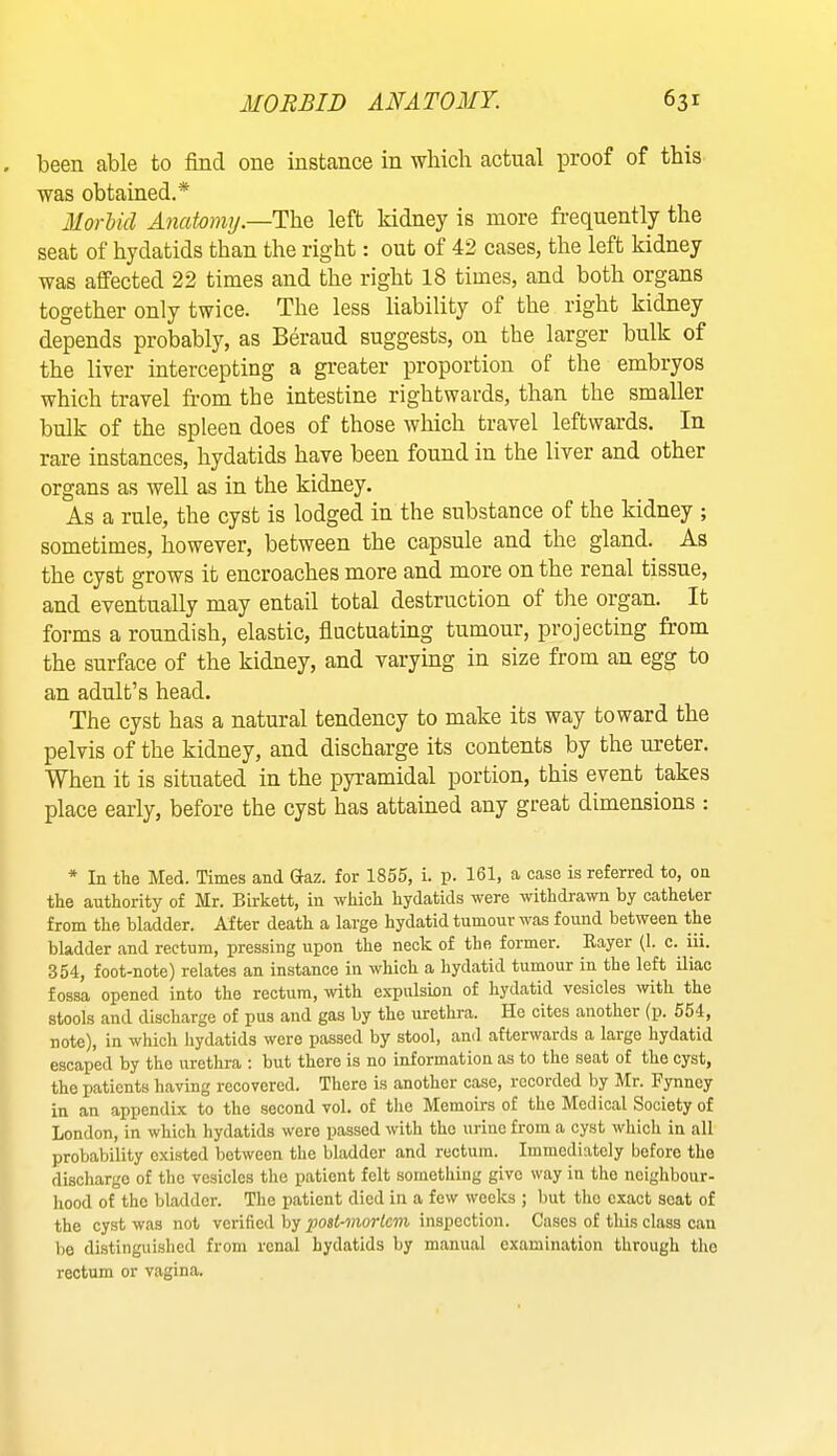 been able to find one instance in which actual proof of this was obtained.* Morbid Anatomy.—Y\\q left kidney is more frequently the seat of hydatids than the rig-ht: out of 42 cases, the left kidney was affected 22 times and the right 18 times, and both organs together only twice. The less liability of the right kidney depends probably, as Beraud suggests, on the larger bulk of the liver intercepting a greater proportion of the embryos which travel from the intestine rightwards, than the smaller bulk of the spleen does of those which travel leftwards. In rare instances, hydatids have been found in the liver and other organs as well as in the kidney. As a rule, the cyst is lodged in the substance of the kidney ; sometimes, however, between the capsule and the gland. As the cyst grows it encroaches more and more on the renal tissue, and eventually may entail total destruction of the organ. It forms a roundish, elastic, fluctuating tumour, projecting from the surface of the kidney, and varying in size from an egg to an adult’s head. The cyst has a natural tendency to make its way toward the pelvis of the kidney, and discharge its contents by the m'eter. When it is situated in the pyramidal portion, this event takes place early, before the cyst has attained any great dimensions : * In the Med. Times and Gaz. for 1855, i. p. 161, a case is referred to, on the authority of Mr. Birkett, in which hydatids were withdrawn by catheter from the bladder. After death a large hydatid tumour was found between the bladder and rectum, pressing upon the neck of the former. Kayer (I. c. iii. 354, foot-note) relates an instance in which a hydatid tumour in the left iliac fossa opened into the rectum, with expulsion of hydatid vesicles with the stools and discharge of pus and gas by the urethra. He cites another (p. 554, note), in which hydatids were passed by stool, and afterwards a large hydatid escaped by the urethra : but there is no information as to the seat of the cyst, the patients having recovered. There is another case, recorded by Mr. Fynncy in an appendix to the second vol. of the Memoirs of the Medical Society of London, in which hydatids were passed with the urine from a cyst which in all probability existed between the bladder and rectum. Immediately before the discharge of the vesicles the patient felt something give way in the neighbour- hood of the bladder. The patient died in a few weeks ; but the exact scat of the cyst was not verified by yjost-morfcm inspection. Cases of this class can l)e distinguished from renal hydatids by manual examination through tlic rectum or vagina.