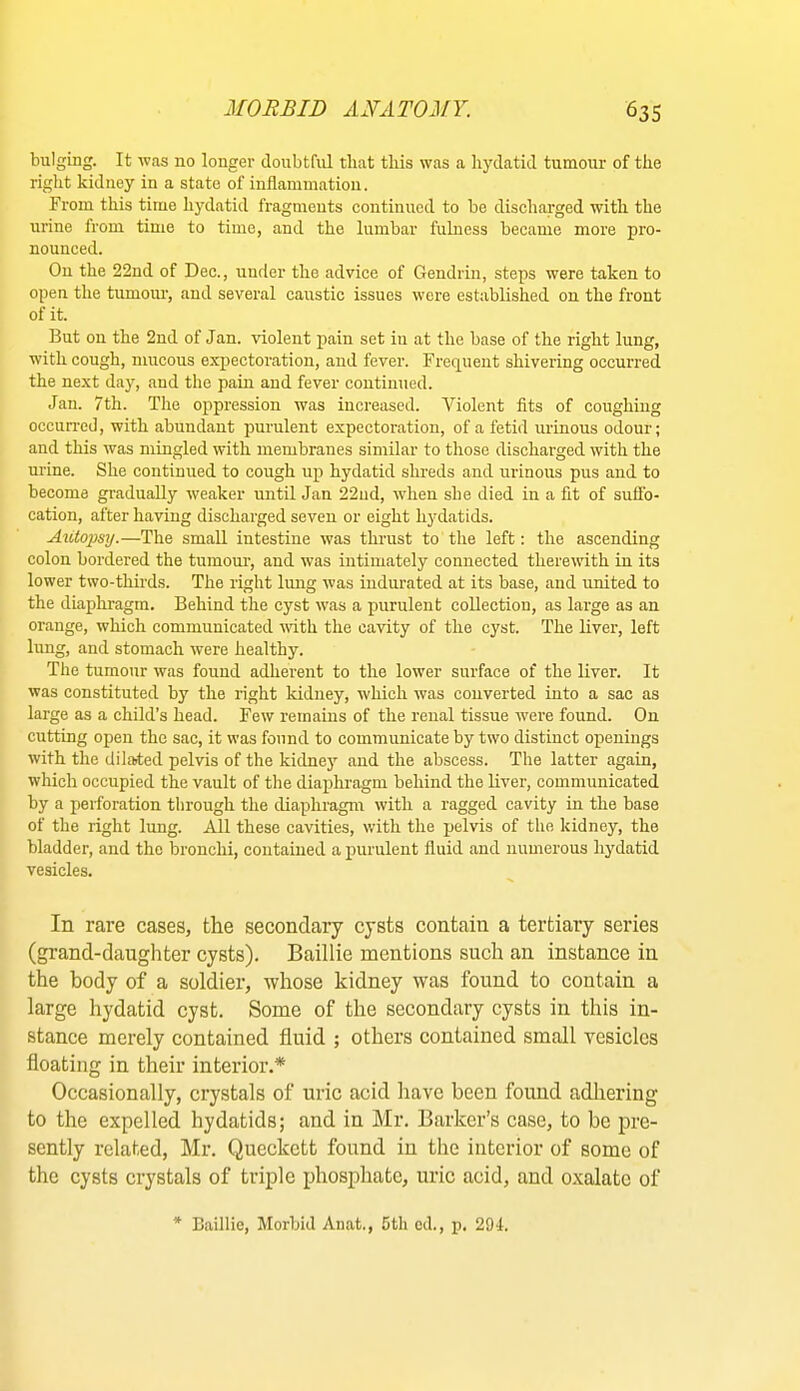 bulging. It was no longer doubtful that this was a hydatid tumour of the right kidney in a state of inflammation. From this time hydatid fragments continued to be discharged with the urine from time to time, and the lumbar fulness became more pro- nounced. On the 22nd of Dec., under the advice of Gendrin, steps were taken to open the tumour, and several caustic issues wore established on the front of it. But on the 2nd of Jan. violent pain set in at the base of the right lung, with cough, mucous expectoration, and fever. Frequent shivering occurred the next day, and the pain and fever continued. Jan. 7th. The oppression was increased. Violent fits of coughing occun-ed, with abundant purulent expectoration, of a fetid urinous odour; and this was mingled with membranes similar to those discharged with the urine. She continued to cough up hydatid shreds and urinous pus and to become gradually weaker until Jan 22ud, when she died in a fit of sufib- cation, after having discharged seven or eight hydatids. Ai(,topsy.—The small intestine was thrust to the left: the ascending colon bordered the tumour, and was intimately connected therewith in its lower two-thirds. The right lung was indurated at its base, and united to the diaphragm. Behind the cyst was a purulent collection, as large as an orange, which communicated with the cavity of the cyst. The liver, left lung, and stomach were healthy. The tumour was found adherent to the lower surface of the liver. It was constituted by the right kidney, which was converted into a sac as large as a child’s head. Few remains of the renal tissue were found. On cutting open the sac, it was found to communicate by two distinct openings with the dilaited pelvis of the kidney and the abscess. The latter again, which occupied the vault of the diaphragm behind the liver, communicated by a perforation through the diaphragm with a ragged cavity in the base of the right lung. All these cavities, with the pelvis of the kidney, the bladder, and the bronchi, contained a purulent fluid and numerous hydatid vesicles. In rare cases, the secondary cysts contain a tertiary series (grand-daughter cysts). Baillie mentions such an instance in the body of a soldier, whose kidney was found to contain a large hydatid cyst. Some of the secondary cysts in this in- stance merely contained fluid ; others contained small Tesiclcs floating in their interior.* Occasionally, crystals of uric acid have been found adliering to the expelled hydatids; and in Mr. Barker’s case, to be pre- sently related, Mr. Queckett found in the interior of some of the cysts crystals of triple phosphate, uric acid, and oxalate of * Baillie, Morbid Anat., 5th cd., p. 294.