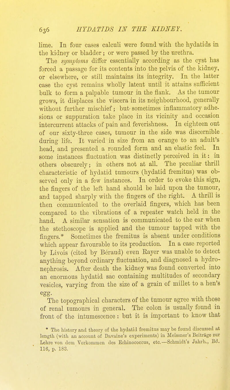 lime. In four cases calculi were found with the hydatids in the kidney or bladder; or were passed by the urethra. The symptoms differ essentially according as the cyst has forced a passage for its contents into the pelvis of the kidney, or elsewhere, or still maintains its integrity. In the latter case the cyst remains wholly latent until it attains sufficient bulk to form a palpable tumour in the flank. As the tumour grows, it displaces the viscera in its neighbourhood, generally without further mischief; but- sometimes inflammatory adhe- sions or Suppuration take place in its vicinity and occasion intercurrent attacks of pain and feverishness. In eighteen out of our sixty-three cases, tumour in the side was discernible during life. It varied in size from an orange to an adult’s head, and presented a rounded form and an elastic feel. In some instances fluctuation was distinctly perceived in it: in others obscurely; in others not at all. The peculiar thrill characteristic of hydatid tumours (hydatid fremitus) was ob- served only in a few instances. In order to evoke this sign, the fingers of the left hand should be laid upon the tumour, and tapped sharply with the fingers of the right. A thrill is then communicated to the overlaid fingers, which has been compared to the vibrations of a repeater watch held in the hand. A similar sensation is communicated to the ear when the stethoscope is applied and the tumour tapped with the fingers.* Sometimes the fremitus is absent under conditions which appear favourable to its production. In a case rejjorted by Livois (cited by Beraud) even Kayer was unable to detect anything beyond ordinary fluctuation, and diagnosed a hydro- nephrosis. After death the kidney was found converted into an enormous hydatid sac containing multitudes of secondary vesicles, varying from the size of a grain of millet to a hen’s egg. The topographical characters of the tumour agree with those of renal tumours in general. The colon is usually found in front of the intumescence: but it is important to know that * The history and theory of the hydatid fremitus may be found discussed at length (with an account of Davaine’s experiments) in Meissner’s Beitrage zur Lehre von dem Vorkommeu des Echinococcus, etc.—Schmidt’s Jahrb., Bd. 116, p. 183.