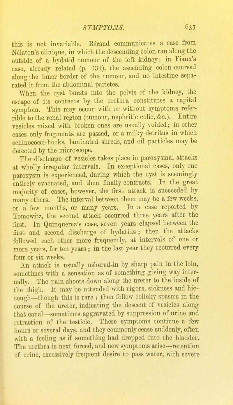 this is not invariable. B4raud communicates a case from N^laton’s clinique, in which the descending colon ran along the outside of a hydatid tumour of the left kidney: in Fiaux’s case, already related (p. 634), the ascending colon coursed along the inner border of the tumour, and no intestine sepa- rated it from the abdominal parietes. When the cyst bursts into the pelvis of the kidney, the escape of its contents by the urethra constitutes a capital symptom. This may occur with or without symptoms refer- rible to the renal region (tumour, nephritic colic, &c.). Entire vesicles mixed with broken ones are usually voided; in other cases only fragments are passed, or a milky detritus in which echinococci-hooks, laminated shreds, and oil particles may be detected by the microscope. The discharge of vesicles takes place in paroxysmal attacks at wholly irregular intervals. In exceptional cases, only one paroxysm is experienced, during which the cyst is seemingly entirely evacuated, and then finally contracts. In the great majority of cases, however, the first attack is succeeded by many others. The interval between them may be a few weeks, or a few months, or many years. In a case reported by Tomowitz, the second attack occurred three years after the first. In Quinquerez’s case, seven years elapsed between the first and second discharge of hydatids ; then the attacks followed each other more frequently, at intervals of one or more years, for ten years ; in the last year they recurred every four or six weeks. An attack is usually ushered-in by shaiq) pain in the loin, sometimes with a sensation as of something giving way inter- nally. The pain shoots down along the ureter to the inside of the thigh. It may be attended with rigors, sickness and hic- cough—though this is rare ; then follow colicky spasms in the course of the ureter, indicating the descent of vesicles along that canal—sometimes aggravated by suppression of urine and retraction of the testicle. These symptoms continue a few hours or several days, and they commonly cease suddenly, often with a feeling as if something had dropped into the bladder. The urethra is next forced, and new symptoms arise—retention of urine, excessively frequent desire to pass water, with severe