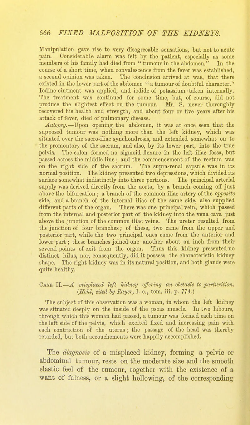 Manipulation gave rise to very disagreeable sensations, but not to acute pain. Considerable alarm was felt by the patient, especially as some members of his family had died from “ tumour in the abdomen.” In the course of a short time, when convalescence from the fever was established, a second opinion was taken. The conclusion arrived at was, that there existed in the lower part of the abdomen “ a tumour of doubtful character.’’ Iodine ointment was applied, and iodide of potassium 'taken internally. The treatment was continued for some time, but, of course, did not produce the slightest effect on the tumour. Mi-. S. never thoroughly recovered his health and strength, and about four or five years after his attack of fever, died of pirlmonary disease. Autopsy.—Upon opening the abdomen, it was at once seen that the supposed tumour was nothing more than the left kidney, which was situated over the sacro-iliac synchondrosis, and extended somewhat on to the promontory of the sacrum, and also, by its lower part, into the true pelvis. The colon formed no sigmoid flexure in the left iliac fossa, but passed across the middle line ; and the commencement of the rectum was on the right side of the sacrum. The supra-renal capsule was in its normal position. The kidney presented two depressions, which divided its surface somewhat indistinctly into three portions. The principal arterial supply was derived directly from the aorta, by a branch coming off just above the bifurcation ; a branch of the common iliac artery of the opposite side, and a branch of the internal iliac of the same side, also supplied different parts of the organ. There was one principal vein, which passed from the internal and posterior part of the kidney into the vena cava just above the junction of the common iliac veins. The ureter resulted from the junction of four branches; of these, two came from the upper and posterior part, while the two principal ones came from the anterior and lower part; these branches joined one another about an inch from their several points of exit from the organ. Thus this kidney presented no distinct hilus, nor, consequently, did it possess the characteristic kidney shape. The right kidney was in its natural position, and both glands were qirite healthy. Case II.—A misplaced left kidiicy offcHng an dbstade to parturition. {Hold, cited hy Bayer, 1. c., tom. iii. p. 774.) The subject of this observation was a woman, in whom the left kidney was situated deeply on the inside of the psoas muscle. In two labom’s, through wliich this woman had passed, a tumour was formed each time on the left side of the pelvis, which excited fixed and increasing pain with each contraction of the uterus; the passage of the head was thereby retarded, but both accouchements were happily accomplished. The diagnosis of a misplaced kidney, forming a pelvic or abdominal tumour, rests on the moderate size and the smooth elastic feel of the tumour, together with the existence of a want of fulness, or a slight hollowing, of the corresponding