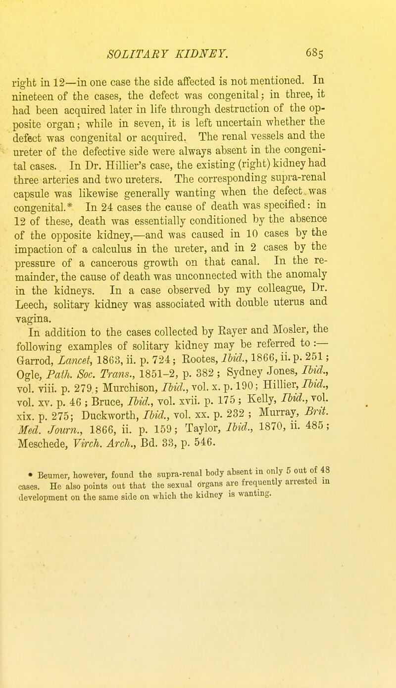 right in 12—in one case the side affected is not mentioned. In nineteen of the cases, the defect was congenital; in three, it had been acquired later in life through destruction of the op- posite organ; while in seven, it is left uncertain whether the defect was congenital or acquired. The renal vessels and the ureter of the defective side were always absent in the congeni- tal cases. In Dr. Hillier’s case, the existing (right) kidney had three arteries and two ureters. The corresponding supra-renal capsule was likewise generally wanting when the defect, was congenital.* In 24 cases the cause of death was specified: in 12 of these, death was essentially conditioned by the absence of the opposite kidney,—and was caused in 10 cases by the impaction of a calculus in the ureter, and in 2 cases by the pressure of a cancerous growth on that canal. In the re- mainder, the cause of death was unconnected with the anomaly in the kidneys. In a case observed by my colleague, Dr. Leech, solitary kidney was associated with double uterus and vagina. In addition to the cases collected by Rayer and Hosier, the following examples of solitary kidney may be referred to: Garrod, Lancet, 1863, ii. p. 724; Eootes, lUd., 1866, ii.p. 251; Ogle, Path Soc. Trans., 1851-2, p. 382 ; Sydney Jones, Ibid., vol. viii. p. 279,; Murchison, Ibid., vol. x. p. 190; Hillier, Ibid., vol. XV. p. 46 ; Bruce, Ibid., vol. xvii. p. 175; Kelly, Ibid., vol. xix. p. 275; Duckworth, Ibid., vol. xx. p. 232 ; Murray, S') it. Med. Jmrn., 1866, ii. p. 159; Taylor, Ibid., 1870, ii. 485; Meschede, Virch. Arch., Bd. 33, p. 546. • Beumer, however, found the supra-renal body absent m only 6 out of 48 cases. He also points out that the sexual organs are frequently arrested m development on the same side on which the kidney is wanting.