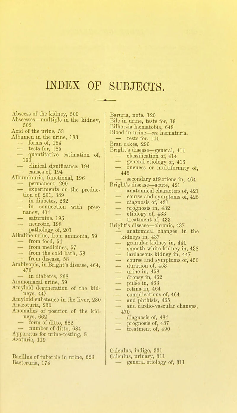 INDEX OF SUBJECTS. Abscess of tbe kidney, 500 Abscesses—multiple in tbe kidney, 502 Acid of the urine, 53 Albumen in the urine, 183 — forms of, 184 — tests for, 185 — quantitative estimation of, 190 — clinical significance, 194 — causes of, 194 Albuminuria, functional, 196 — pennanent, 200 — experiments on the produc- tion of, 201, 389 — in diabetes, 262 — in connection with preg- nancy, 404 — saturnine, 195 — neurotic, 198 — pathology of, 201 Alkaline urine, from ammonia, 59 — from food, 54 — from medicines, 57 — from the cold bath, 58 — from disease, 58 Amblyopia, in Bright’s disease, 464, 476 — in diabetes, 268 Ammoniacal urine, 59 Amyloid degeneration of the kid- neys, 447 Amyloid substance in the liver, 280 Anazoturia, 230 Anomalies of position of the kid- neys, 662 — form of ditto, 682 — number of ditto, 684 Apparatus for urine-testing, 8 Azoturia, 119 Bacillus of tubercle in urine, 623 Bacteruria, 174 Baruria, note, 120 Bile in urine, tests for, 19 Bilharzia haematobia, 648 Blood in urine—see hsematuria. — tests for, 141 Bran cakes, 290 Bright’s disease—general, 411 — classification of, 414 — general etiology of, 416 — oneness or multiformity of, 445 — secondary affections in, 464 Bright’s disease—acute, 421 — anatomical characters of, 421 — course and sym2)toms of, 425 — diagnosis of, 431 — prognosis in, 432 — etiology of, 433 — treatment of, 433 Bright’s disease—chronic, 437 — anatomical changes in the kidneys in, 437 — granular kidney in, 441 — smooth white kidney in, 438 — lardaceous kidney in, 447 — course and symptoms of, 450 — duration of, 453 — urine in, 458 — dropsy in, 462 — pulse in, 463 — retina in, 464 — coinidications of, 464 — and j)hthisis, 465 — and cardio-vascular changes, 470 — diagnosis of, 484 — jirognosis of, 487 — treatment of, 490 Calculus, indigo, 331 Calculus, urinary, 311 — general etiology of, 311