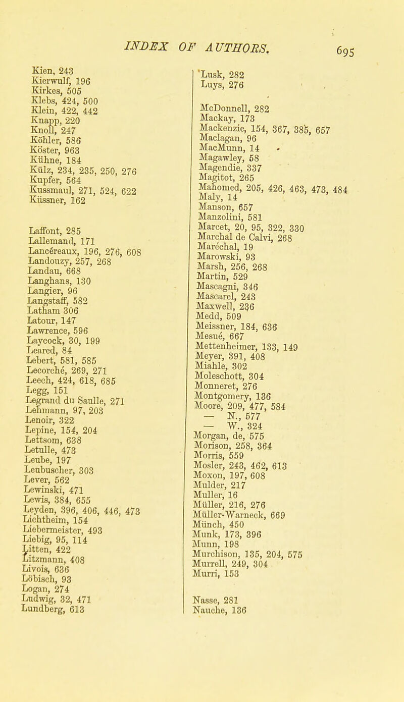 Kien, 243 Kierwulf, 196 Kirkes, 505 Klebs, 424, 500 Klein, 422, 442 Knapp, 220 Knoll, 247 Kohler, 586 Koster, 963 Kiihne, 184 Kulz, 234, 235, 250, 276 Kupfer, 564 Kussmaul, 271, 524, 622 Kiissner, 162 Laffont, 285 Lallemand, 171 Lanc6reaux, 196, 276, 608 Landouzy, 257, 268 Landau, 668 Langhans, 130 Langier, 96 LangstafF, 582 Latham 306 Latour, 147 Lawrence, 596 Laycock, 30, 199 Leared, 84 Lebert, 581, 585 Lecorche, 269, 271 Leech, 424, 618, 685 Legg, 151 Legrand du Saulle, 271 Lehmann, 97, 203 Lenoir, 322 Lepine, 154, 204 Lettsom, 638 LetuUe, 473 Leube, 197 Leubuscher, 303 Lever, 562 Lewinski, 471 Lewis, 384, 655 Leyden, 396, 406, 446, 473 Lichtheim, 154 Liebermeister, 493 Liebig, 95, 114 Litten, 422 Litzmann, 408 Livois, 636 Lobisch, 93 Logan, 274 Ludwig, 32, 471 Lundberg, 613 'Lusk, 282 Luys, 276 McDonnell, 282 Mackay, 173 Mackenzie, 154, 367, 38b, 657 Maclagan, 96 MacMunn, 14 Magawley, 68 Magendie, 337 Magitot, 265 Mahomed, 205, 426, 463, 473, 484 Maly, 14 Manson, 657 Manzolini, 581 Marcet, 20, 95, 322, 330 Marchal de Calvi, 268 Marechal, 19 Marowski, 93 Marsh, 256, 268 Martin, 529 Mascagni, 346 Mascarel, 243 Maxwell, 236 Medd, 509 Meissner, 184, 636 Mesue, 667 Mettenheimer, 133, 149 Meyer, 391, 408 Miahle, 302 Moleschott, 304 Monneret, 276 Montgomery, 136 Moore, 209, 477, 584 — K, 577 — W., 324 Morgan, de, 575 Morison, 258, 364 Morris, 559 Mosler, 243, 462, 613 Moxon, 197, 608 Mulder, 217 Muller, 16 Muller, 216, 276 Miiller-Warneck, 669 Miinch, 450 Munk, 173, 396 Munn, 198 Murchison, 135, 204, 575 Murrell, 249, 304 Muni, 153 Nasse, 281 Nauche, 136