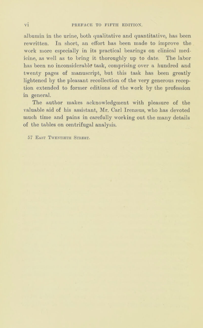 albumin in the urine, both qualitative and quantitative, has been rewritten. In short, an effort has been made to improve the work more especially in its practical bearings on clinical med- icine, as well as to bring it thoroughly up to date. The labor has been no inconsiderable task, comprising over a hundred and twenty pages of manuscript, but this task has been greatly lightened by the pleasant recollection of the very generous recep- tion extended to former editions of the work by the profession in general. The author makes acknowledgment with pleasure of the valuable aid of his assistant, Mr. Carl Irenseus, who has devoted much time and pains in carefully working out the many details of the tables on centrifugal analysis. 57 East Twentieth Street.
