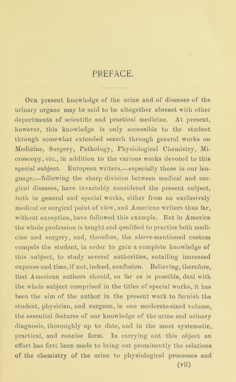 PREFACE. Our present knowledge of the urine and of diseases of the urinary organs may he said to be altogether abreast with other departments of scientific and practical medicine. At present, however, this knowledge is only accessible to the student through somewhat extended search through general works on Medicine, Surgery, Pathology, Physiological Chemistry, Mi- croscopy, etc., in addition to the various works devoted to this special subject. European writers,—especially those in our lan- guage,—following the sharp division between medical and sur- gical diseases, have invariably considered the present subject, both in general and special works, either from an exclusively medical or surgical point of view, and American writers thus far, without exception, have followed this example. But in America the whole profession is taught and qualified to practice both medi- cine and surgery, and, therefore, the above-mentioned custom compels the student, in order to gain a complete knowledge of this subject, to study several authorities, entailing increased expense and time, if not, indeed, confusion. Believing, therefore, that American authors should, so far as is possible, deal with the whole subject comprised in the titles of special works, it has been the aim of the author in the present work to furnish the student, physician, and surgeon, in one moderate-sized volume, the essential features of our knowledge of the urine and urinary diagnosis, thoroughly up to date, and in the most S3rstematic, practical, and concise form. In carrying out this object an effort has first been made to bring out prominently the relations of the chemistry of the urine to physiological processes and