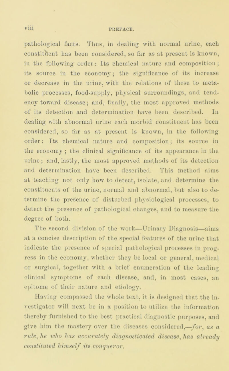 pathological facts. Thus, in dealing with normal urine, each constituent has been considered, so far as at present is known, in the following order: Its chemical nature and composition; its source in the economy; the significance of its increase or decrease in the urine, with the relations of these to meta- bolic processes, food-supply, physical surroundings, and tend- ency toward disease; and, finally, the most approved methods of its detection and determination have been described. In dealing with abnormal urine each morbid constituent has been considered, so far as at present is known, in the following order: Its chemical nature and composition; its source in the econom}^ ; the clinical significance of its appearance in the urine; and, lastly, the most approved methods of its detection and determination have been described. This method aims at teaching not onljr how to detect, isolate, and determine the constituents of the urine, normal and abnormal, but also to de- termine the presence of disturbed physiological processes, to detect the presence of pathological changes, and to measure the degree of both. The second division of the work—Urinary Diagnosis—aims at a concise description of the special features of the urine that indicate the presence of special pathological processes in prog- ress in the economy, whether they be local or general, medical or surgical, together with a brief enumeration of the leading clinical symptoms of each disease, and, in most cases, an epitome of their nature and etiology. Having compassed the whole text, it is designed that the in- vestigator will next be in a position to utilize the information thereby furnished to the best practical diagnostic purposes, and give him the mastery over the diseases considered,—/or, as a rule, he who has accurately diagnosticated disease, has already constituted himself its conqueror.