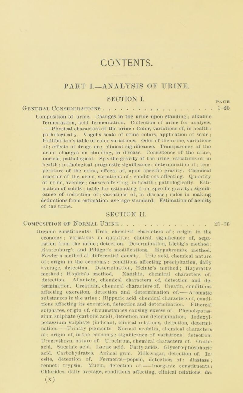 CONTENTS FART L—ANALYSIS OF URINE. SECTION I. General Considerations Composition of urine. Changes in the urine upon standing; alkaline fermentation, acid fermentation. Collection of urine for analysis. Physical characters of the urine : Color, variations of, in health ; pathologically. Vogel's scale of urine colors, application of scale; Halliburton’s table of color variations. Odor of the urine, variations of; effects of drugs on; clinical significance. Transparency of the urine, changes on standing, in disease. Consistence of the urine, normal, pathological. Specific gravity of the urine, variations of, in health; pathological, prognostic significance; determination of; tem- perature of the urine, effects of, upon specific gravity. Chemical reaction of the urine, variations of; conditions affecting. Quantity of urine, average; causes affecting, in health ; pathologically. Esti- mation of solids ; table for estimating from specific gravity ; signifi- cance of reduction of; variations of, in disease; rules in making deductions from estimation, average standard. Estimation of acidity of the urine. SECTION II. Composition of Normal Urine 21—06 Organic constituents: Urea, chemical characters of; origin in the economy; variations in quantity; clinical significance of, sepa- ration from the urine; detection. Determination, Liebig's method; Kauteuburg's and Pfliiger's modifications. Hypobromite method. Fowler’s method of differential density. Uric acid, chemical nature of; origin in the economy; conditions affecting precipitation, daily average, detection. Determination, Heintz’s method; Hay craft's method; Hopkin's method. Xauthin, chemical characters of, detection. Allantoin, chemical characters of, detection and de- termination. Creatinin, chemical characters of. Creatin, conditions affecting excretion, detection and determination of. Aromatic substances in the urine : Hippuric acid, chemical characters of, condi- tions affecting its excretion, detection and determination. Ethereal sulphates, origin of, circumstances causing excess of. Phenol-potas- sium sulphate (carbolic acid), detection and determination. Indoxyl- potassium sulphate (indican), clinical relations, detection, determi- nation. Urinary pigments: Normal urobilin, chemical characters of; origin of, in the economy; significance of variations; detection. Uroerytliryn, nature of. Uroelirom, chemical characters of. Oxalic acid. Succinic acid. Lactic acid. Fatty acids. Glycero-phosphoric acid. Carbohydrates. Animal gum. Milk-sugar, detection of. In- osite, detection of. Ferments—pepsin, detection, of; diastase; rennet; trypsin. Mucin, detection of. Inorganic constituents: Chlorides, daily average, conditions affecting, clinical relations, de- (X) PAGE 1-20