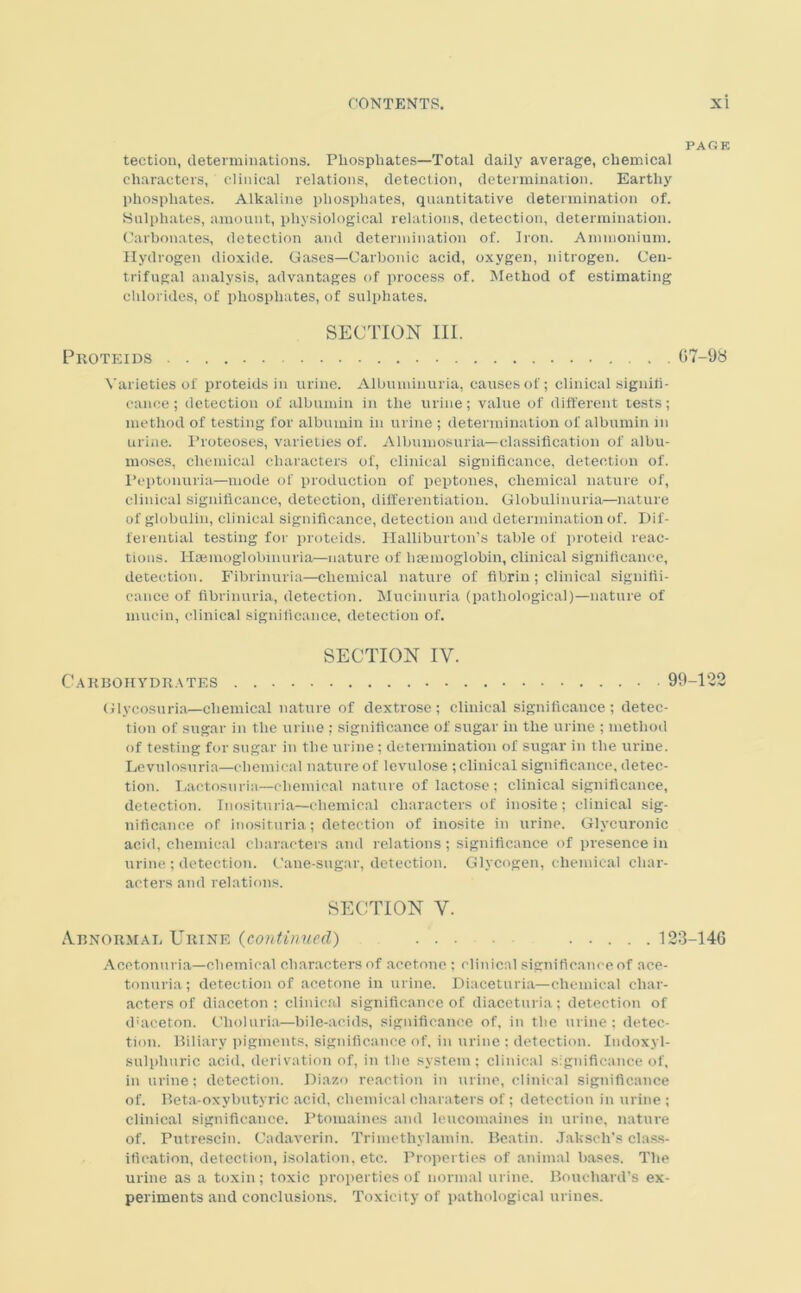 PAGE teetion, determinations. Phosphates—Total daily average, chemical characters, clinical relations, detection, determination. Earthy phosphates. Alkaline phosphates, quantitative determination of. Sulphates, amount, physiological relations, detection, determination. Carbonates, detection and determination of. Iron. Ammonium. Hydrogen dioxide. Gases—Carbonic acid, oxygen, nitrogen. Cen- trifugal analysis, advantages of process of. Method of estimating chlorides, of phosphates, of sulphates. SECTION III. Proteids G7-9S Varieties of proteids in urine. Albuminuria, causes of; clinical signifi- cance ; detection of albumin in the urine; value of different tests; method of testing for albumin in urine ; determination of albumin m urine. Proteoses, varieties of. Albumosuria—classification of albu- moses, chemical characters of, clinical significance, detection of. Peptonuria—mode of production of peptones, chemical nature of, clinical significance, detection, differentiation. Globulinuria—nature of globulin, clinical significance, detection and determination of. Dif- ferential testing for proteids. Halliburton’s table of proteid reac- tions. Hsemoglobmuria—nature of haemoglobin, clinical significance, detection. Fibrinuria—chemical nature of fibrin; clinical signifii- cance of fibrinuria, detection. Mucinuria (pathological)—nature of mucin, clinical significance, detection of. SECTION IY. Cakbohyduates 99-122 Glycosuria—chemical nature of dextrose; clinical significance; detec- tion of sugar in the urine ; significance of sugar in the urine ; method of testing for sugar in the urine ; determination of sugar in the urine. Levulosuria—chemical nature of levulose ; clinical significance, detec- tion. Lactosuria—chemical nature of lactose; clinical significance, detection. Inosituria—chemical characters of inosite; clinical sig- nificance of inosituria; detection of inosite in urine. Glycuronic acid, chemical characters and relations ; significance of presence in urine ; detection. Cane-sugar, detection. Glycogen, chemical char- acters and relations. SECTION Y. Abnormal Urine (continued) ... ..... 123—146 Acetonnria—chemical characters of acetone ; clinical significance of ace- tonuria; detection of acetone in urine. Diaceturia—chemical char- acter’s of diaceton ; clinical significance of diaceturia; detection of d'aceton. Choluria—bile-acids, significance of, in the urine ; detec- tion. Biliary pigments, significance of, in urine : detection. Indoxyl- sulpliuric acid, derivation of, in the system ; clinical significance of, in urine; detection. Diazo reaction in urine, clinical significance of. Beta-oxybutyric acid, chemical cliaraters of ; detection in urine ; clinical significance. Ptomaines and leucomaines iir urine, nature of. Putrescin. Cadaverin. Trimethylamin. Beatin. Jaksch's class- ification, detection, isolation, etc. Properties of animal bases. The urine as a toxin; toxic properties of normal urine. Bouchard’s ex- periments and conclusions. Toxicity of pathological urines.