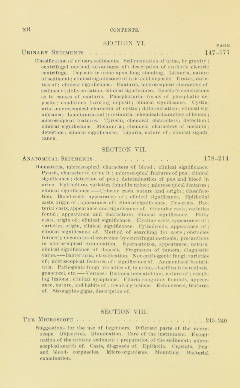 SECTION VI. page Urinary Sediments . 141-177 Classification of urinary sediments. Sedimentation of urine, by gravity ; centrifugal method, advantages of; description of author’s electric centrifuge. Deposits in urine upon long standing. Lithuria, nature of sediment; clinical significance of uric-acid deposits. Urates, varie- ties of; clinical significance. Oxaluria, microscopical characters of sediment; differentiation, clinical significance. Beneke’s conclusions as to causes of oxaluria. Pliospliaturia—forms of pliosphatic de- posits ; conditions favoring deposit; clinical significance. Cystin- uria—microscopical character of cystin ; differentiation ; clinical sig- nificance. Leucinuria and tyrosinuria—chemical characters of leucin ; microscopical features. Tyrosin, chemical characters; detection ; clinical significance. Melanuria; chemical characters of melanin; detection ; clinical significance. Lipuria, nature of ; clinical signifi- cance. SECTION VII. Anatomical Sediments 178-214 Haematuria, microscopical characters of blood; clinical significance. Pyuria, character of urine in ; microscopical features of pus; clinical significance; detection of pus; determination of pus and blood in urine. Epithelium, varieties found in urine; microscopical features; clinical significance. Urinary casts, nature and origin ; classifica- tion. Blood-casts, appearance of; clinical significance. Epithelial casts, origin of; appearance of; clinical significance. Pus-casts. Bac terial casts, appearance and significance of. Granular casts, varieties found; appearance and characters; clinical significance. Fatty casts, origin of; clinical significance. Hyaline casts, appearance of ; varieties, origin, clinical significance. Cylindroids, appearance of; clinical significance of. Method of searching for casts; obstacles formerly encountered overcome by centrifugal methods; precautions in microscopical examination. Spermatozoa, appearance, nature, clinical significance of deposit. Fragments of tumors, diagnostic value. Bacteriuria, classification. Non-pat.hogenic fungi, varieties of; microscopical features of; significance of. Ammoniacal bacteri- uria. Pathogenic fungi, varieties of. in urine,—bacillus tuberculosis, gonococci, etc. Vermes; Distoma haematobium, nature of ; result- ing lesions; clinical symptoms. Filaria sanguinis liominis. appear- ance, nature, and habits of ; resulting lesions. Echinococci, features of. Strongylus gigas, description of. SECTION VIII. The Microscope 215-240 Suggestions for the use of beginners. Different parts of the micro- scope. Objectives. Illumination. Care of the instrument. Exami- nation of the urinary sediment; preparation of the sediment; micro- scopical search of. Casts, diagnosis of. Epithelia. Crystals. Pus- and blood- corpuscles. Micro-organisms. Mounting. Bacterial examination.