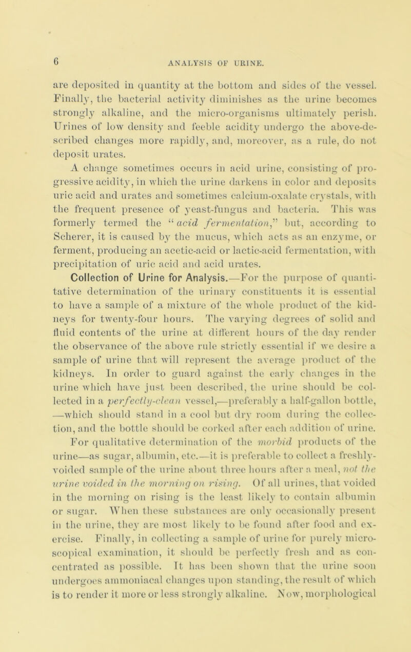 are deposited in quantity at the bottom and sides of the vessel. Finally, the bacterial activity diminishes as the urine becomes strongly alkaline, and the micro-organisms ultimately perish. Urines of low density and feeble acidity undergo the above-de- scribed changes more rapidly, and, moreover, as a rule, do not deposit urates. A change sometimes occurs in acid urine, consisting of pro- gressive acidity, in which the urine darkens in color and deposits uric acid and urates and sometimes calcium-oxalate crystals, with the frequent presence of yeast-fungus and bacteria. This was formerly termed the “ acid fermentation,” but, according to Scherer, it is caused b}r the mucus, which acts as an enzyme, or ferment, producing an acetic-acid or lactic-acid fermentation, with precipitation of uric acid and acid urates. Collection of Urine for Analysis.—For the purpose of quanti- tative determination of the urinary constituents it is essential to have a sample of a mixture of the whole product of the kid- neys for twenty-four hours. The varying degrees of solid and fluid contents of the urine at different hours of the day render the observance of the above rule strictly essential if we desire a sample of urine that will represent the average product of the kidneys. In order to guard against the early changes in the urine which have just been described, the urine should be col- lected in a perfectly-clean vessel,—preferably a half-gallon bottle, —which should stand in a cool but dry room during the collec- tion, and the bottle should be corked after each addition of urine. For qualitative determination of the morbid products of the urine—as sugar, albumin, etc.—it is preferable to collect a freshly- voided sample of the urine about three hours after a meal, not the urine voided in the morning on rising. Of all urines, that voided in the morning on rising is the least likely to contain albumin or sugar. When these substances are only occasionally present in the urine, they are most likely to be found after food and ex- ercise. Finally, in collecting a sample of urine for purely micro- scopical examination, it should be perfectly fresh and as con- centrated as possible. It has been shown that the urine soon undergoes ammoniacal changes upon standing, the result of which is to render it more or less strongly alkaline. Aow, morphological