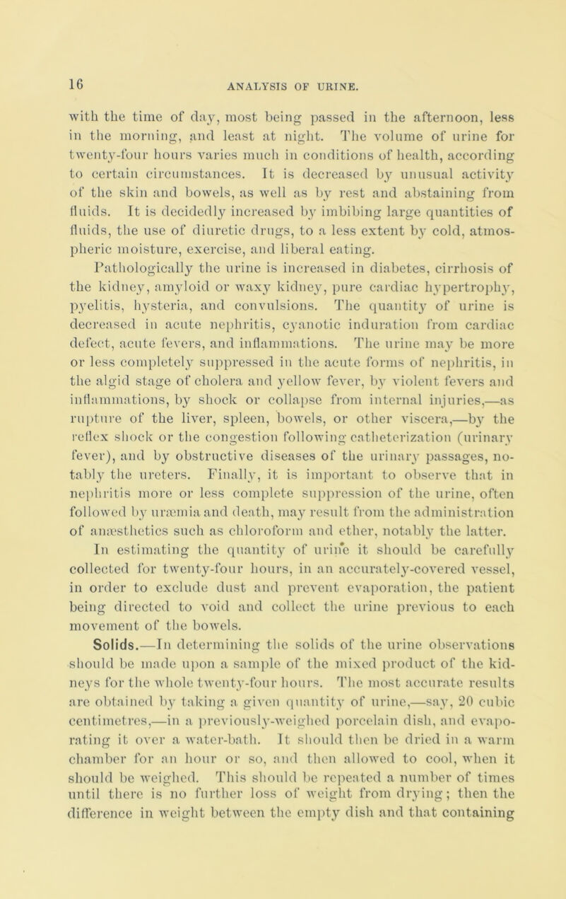 with the time of day, most being passed in the afternoon, less in the morning, and least at night. The volume of urine for twenty-four hours varies much in conditions of health, according to certain circumstances. It is decreased by unusual activity of the skin and bowels, as well as by rest and abstaining from fluids. It is decidedly increased by imbibing large quantities of fluids, the use of diuretic drugs, to a less extent by cold, atmos- pheric moisture, exercise, and liberal eating. Pathologically the urine is increased in diabetes, cirrhosis of the kidney, amyloid or waxy kidney, pure cardiac hypertrophy, pyelitis, hysteria, and convulsions. The quantity of urine is decreased in acute nephritis, cyanotic induration from cardiac defect, acute fevers, and inflammations. The urine may be more or less completely suppressed in the acute forms of nephritis, in the algid stage of cholera and yellow fever, by violent fevers and inflammations, by shock or collapse from internal injuries,—as rupture of the liver, spleen, bowels, or other viscera,—b}r the reflex shock or the congestion following catheterization (urinary fever), and by obstructive diseases of the urinary passages, no- tably the ureters. Finally, it is important to observe that in nephritis more or less complete suppression of the urine, often followed by uraemia and death, may result from the administration of anaesthetics such as chloroform and ether, notably the latter. In estimating the quantity of uriiie it should be carefully collected for twenty-four hours, in an accurately-covered vessel, in order to exclude dust and prevent evaporation, the patient being directed to void and collect the urine previous to each movement of the bowels. Solids.—In determining the solids of the urine observations should be made upon a sample of the mixed product of the kid- neys for the whole twenty-four hours. The most accurate results are obtained by taking a given quantity of urine,—say, 20 cubic centimetres,—in a previously-weighed porcelain dish, and evapo- rating it over a water-bath. It should then be dried in a warm chamber for an hour or so, and then allowed to cool, when it should be weighed. This should be repeated a number of times until there is no further loss of weight from drying; then the difference in weight between the empty dish and that containing