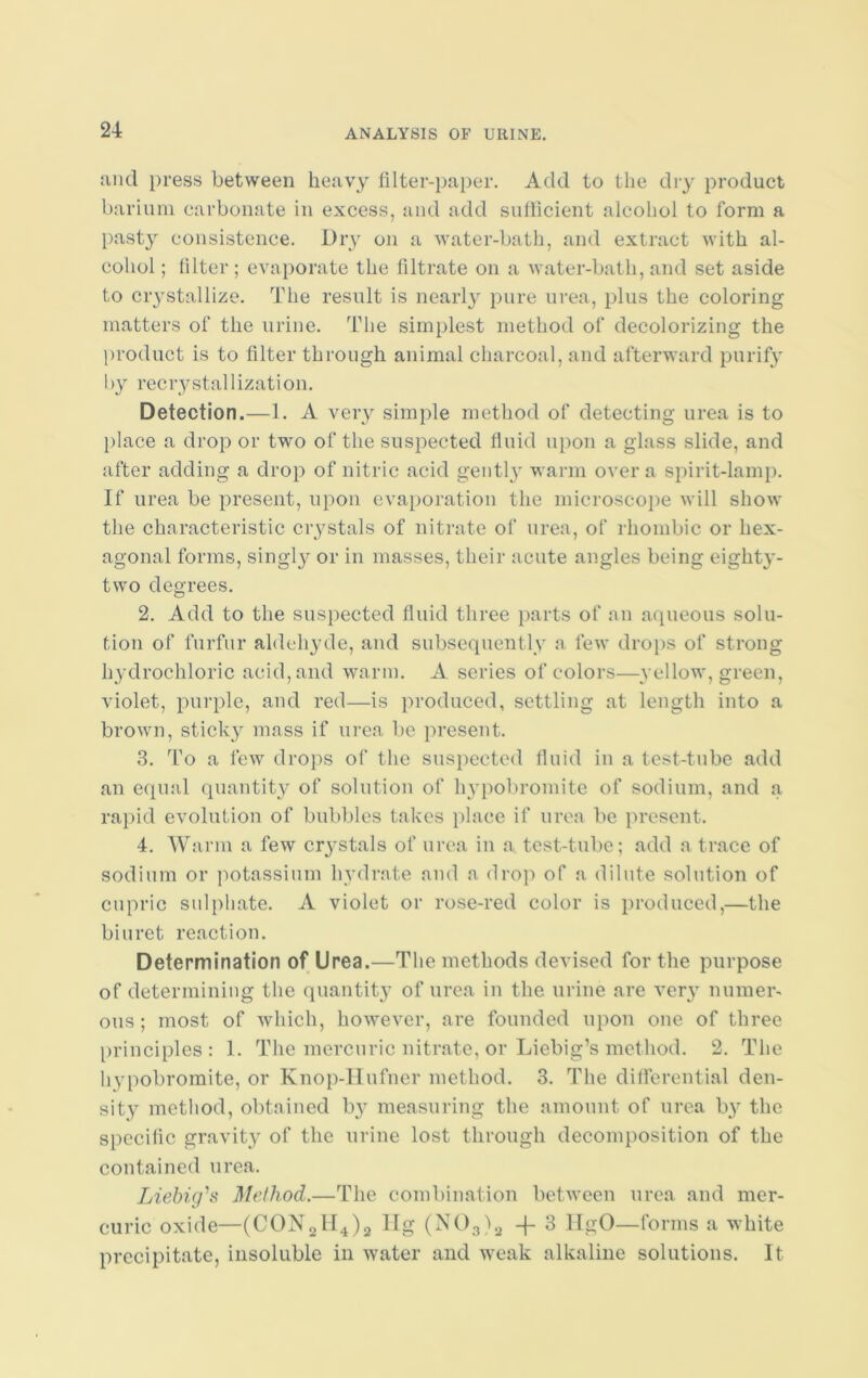 and press between heavy filter-paper. Add to the dry product barium carbonate in excess, and add sufficient alcohol to form a pasty consistence. Dry on a water-bath, and extract with al- cohol ; filter; evaporate the filtrate on a water-bath, and set aside to crystallize. The result is nearly pure urea, plus the coloring matters of the urine. The simplest method of decolorizing the product is to filter through animal charcoal, and afterward purify by recrystallization. Detection.—1. A very simple method of detecting urea is to place a drop or two of the suspected fluid upon a glass slide, and after adding a drop of nitric acid gently warm over a spirit-lamp. If urea be present, upon evaporation the microscope will show the characteristic crystals of nitrate of urea, of rhombic or hex- agonal forms, singly or in masses, their acute angles being eighty- two degrees. 2. Add to the suspected fluid three parts of an aqueous solu- tion of furfur aldehyde, and subsequently a few drops of strong hydrochloric acid, and warm. A series of colors—yellow, green, violet, purple, and red—is produced, settling at length into a brown, sticky mass if urea be present. 3. To a few drops of the suspected fluid in a test-tube add an equal quantity of solution of hypobromite of sodium, and a rapid evolution of bubbles takes place if urea be present. 4. Warm a few crystals of urea in a test-tube; add a trace of sodium or potassium hydrate and a drop of a dilute solution of cupric sulphate. A violet or rose-red color is produced,—the biuret reaction. Determination of Urea.—The methods devised for the purpose of determining the quantity of urea in the urine are very numer- ous ; most of which, however, are founded upon one of three principles: 1. The mercuric nitrate, or Liebig’s method. 2. The hypobromite, or Knop-Hufner method. 3. The differential den- sity method, obtained by measuring the amount of urea by the specific gravity of the urine lost through decomposition of the contained urea. Liebig's Method.—The combination between urea and mer- curic oxide—(CON2H4)2 llg (N03)2 -f 3 HgO—forms a white precipitate, insoluble in water and weak alkaline solutions. It