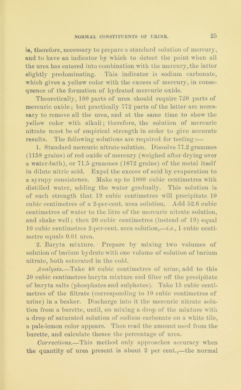 is, therefore, necessary to prepare a standard solution of mercury, and to have an indicator by which to detect the point when all the urea has entered into combination with the mercury, the latter slightly predominating. This indicator is sodium carbonate, which gives a yellow color with the excess of mercury, in conse- quence of the formation of hydrated mercuric oxide. Theoretically, 100 parts of urea should require 720 parts of mercuric oxide; but practically 772 parts of the latter are neces- sary to remove all the urea, and at the same time to show the 37ellow color with alkali; therefore, the solution of mercuric nitrate must be of empirical strength in order to give accurate results. The following solutions are required for testing:— 1. Standard mercuric nitrate solution. Dissolve 77.2 grammes (1158 grains) of red oxide of mercury (weighed after drying over a water-bath), or 71.5 grammes (1072 grains) of the metal itself in dilute nitric acid. Expel the excess of acid by evaporation to a syrupy consistence. Make up to 1000 cubic centimetres with distilled water, adding the water gradually. This solution is of such strength that 19 cubic centimetres will precipitate 10 cubic centimetres of a 2-per-cent, urea solution. Add 52.6 cubic centimetres of water to the litre of the mercuric nitrate solution, and shake well; then 20 cubic centimetres (instead of 19) equal 10 cubic centimetres 2-per-cent, urea solution,—i.e., 1 cubic centi- metre equals 0.01 urea. 2. Baryta mixture. Prepare by mixing two volumes of solution of barium hydrate with one volume of solution of barium nitrate, both saturated in the cold. Analysis.—Take 40 cubic centimetres of urine, add to this 20 cubic centimetres baryta mixture and filter off the precipitate of baryta salts (phosphates and sulphntes). Take 15 cubic centi- metres of the filtrate (corresponding to 10 cubic centimetres of urine) in a beaker. Discharge into it the mercuric nitrate solu- tion from a burette, until, on mixing a drop of the mixture with a drop of saturated solution of sodium carbonate on a white tile, a pale-lemon color appears. Then read the amount used from the burette, and calculate thence the percentage of urea. Corrections.—This method only approaches accuracy when the quantity of urea present is about 2 per cent.,—the normal