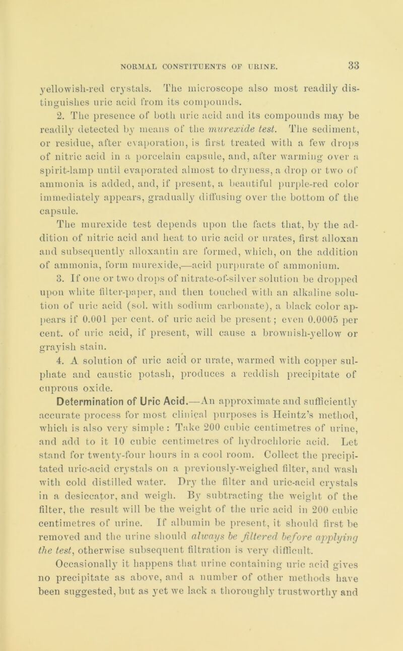 yellowish-red crystals. The microscope also most readily dis- tinguishes uric acid from its compounds. 2. The presence of both uric acid and its compounds may be readily detected by means ot‘ the murexide test. The sediment, or residue, after evaporation, is first treated with a few drops of nitric acid in a porcelain capsule, and, after warming over a spirit-lamp until evaporated almost to dryness, a drop or two of ammonia is added, and, if present, a beautiful purple-red color immediately appears, gradually diffusing over the bottom of the capsule. The murexide test depends upon the facts that, by the ad- dition of nitric acid and heat to uric acid or urates, first alloxan and subsequently alloxantin are formed, which, on the addition of ammonia, form murexide,—acid purpurate of ammonium. 3. If one or two drops of nitrate-of-silver solution be dropped upon white filter-paper, and then touched with an alkaline solu- tion of uric acid (sol. with sodium carbonate), a black color ap- pears if 0.001 per cent, of uric acid be present; even 0.0005 per cent, of uric acid, if present, will cause a brownish-yellow or grayish stain. 4. A solution of uric acid or urate, warmed with copper sul- phate and caustic potash, produces a reddish precipitate of cuprous oxide. Determination of Uric Acid.—An approximate and sufficiently accurate process for most clinical purposes is Heintz’s method, which is also very simple: Take 200 cubic centimetres of urine, and add to it 10 cubic centimetres of hydrochloric acid. Let stand for twenty-four hours in a cool room. Collect the precipi- tated uric-acid crystals on a previously-weighed filter, and wash with cold distilled water. Dry the filter and uric-acid crystals in a desiccator, and weigh. By subtracting the weight of the filter, the result will lie the weight of the uric acid in 200 cubic centimetres of urine. If albumin be present, it should first be removed and the urine should always be filtered before applying the test, otherwise subsequent filtration is very difficult. Occasional!}’ it happens that urine containing uric acid gives no precipitate as above, and a number of other methods have been suggested, but as yet we lack a thoroughly trustworthy and