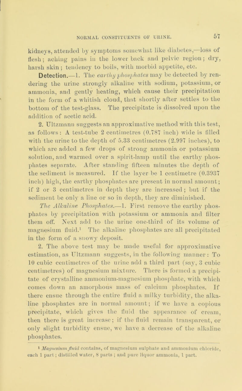 kidneys, attended by symptoms somewhat like diabetes, loss of tlesh; aching pains in the lower back and pelvic region; dry, harsh skin; tendency to boils, with morbid appetite, etc. Detection.—1. The earthy phosphates may be detected by ren- dering the urine strongly alkaline with sodium, potassium, or ammonia, and gently heating, which cause their precipitation in the form of a whitish cloud, that shortly after settles to the bottom of the test-glass. The precipitate is dissolved upon the addition of acetic acid. 2. Ultzmann suggests an approximative method with this test, as follows: A test-tube 2 centimetres (0.787 inch) wide is filled with the urine to the depth of 5.33 centimetres (2.997 inches), to which are added a few drops of strong ammonia or potassium solution, and warmed over a spirit-lamp until the earthy phos- phates separate. After standing fifteen minutes the depth of the sediment is measured. If the layer be 1 centimetre (0.3937 inch) high, the earthy phosphates are present in normal amount; if 2 or 3 centimetres in depth they are increased ; but if the sediment be only a line or so in depth, they are diminished. The Alkaline Phosphates.—1. First remove the earthy phos- phates by precipitation with potassium or ammonia and filter them off. Next add to the urine one-third of its volume of magnesium fluid.1 The alkaline phosphates are all precipitated in the form of a snowy deposit. 2. The above test may be made useful for approximative estimation, as Ultzmann suggests, in the following manner: To 10 cubic centimetres of the urine add a third part (say, 3 cubic centimetres) of magnesium mixture. There is formed a precipi- tate of crystalline ammonium-magnesium phosphate, with which comes down an amorphous mass of calcium phosphates. If there ensue through the entire fluid a milky turbidity, the alka- line phosphates are in normal amount; if we have a copious precipitate, which gives the fluid the appearance of cream, then there is great increase; if the fluid remain transparent, or onl}' slight turbidity ensue, we have a decrease of the alkaline phosphates. 1 Magnesium fluid contains, of magnesium sulphate and ammonium chloride, each 1 part; distilled water, S parts ; and pure liquor ammonia, l part.