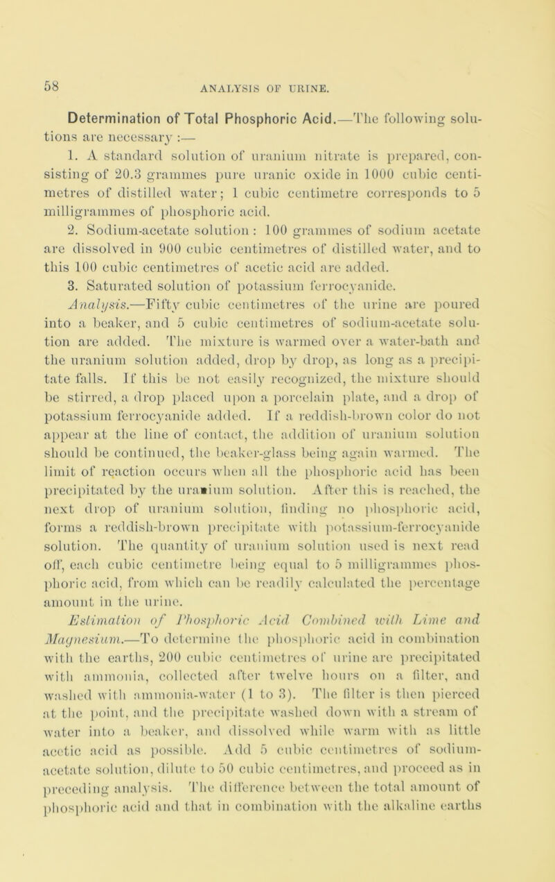 Determination of Total Phosphoric Acid.—The following solu- tions are necessary :— 1. A standard solution of uranium nitrate is prepared, con- sisting of 20.3 grammes pure uranic oxide in 1000 cubic centi- metres of distilled water; 1 cubic centimetre corresponds to 5 milligrammes of phosphoric acid. 2. Sodium-acetate solution : 100 grammes of sodium acetate are dissolved in 000 cubic centimetres of distilled water, and to this 100 cubic centimetres of acetic acid are added. 3. Saturated solution of potassium lerrocyanide. Analysis.—Fifty cubic centimetres of the urine are poured into a beaker, and 5 cubic centimetres of sodium-acetate solu- tion are added. The mixture is warmed over a water-bath and the uranium solution added, drop by drop, as long as a precipi- tate falls. If this be not easily recognized, the mixture should be stirred, a drop placed upon a porcelain plate, and a drop of potassium ferrocyanide added. If a reddish-brown color do not appear at the line of contact, the addition of uranium solution should be continued, the beaker-glass being again warmed. The limit of reaction occurs when all the phosphoric acid has been precipitated by the uranium solution. After this is reached, the next drop of uranium solution, finding no phosphoric acid, forms a reddish-brown precipitate with potassium-ferrocyanide solution. The quantity of uranium solution used is next read off, each cubic centimetre being equal to 5 milligrammes phos- phoric acid, from which can be readily calculated the percentage amount in the urine. Estimation of Phosphoric Acid Combined with Lime, and Magnesium.—To determine t he phosphoric acid in combination with the earths, 200 cubic centimetres of urine are precipitated with ammonia, collected after twelve hours on a filter, and washed with ammonia-water (1 to 3). The filter is then pierced at the point, and the precipitate washed down with a stream of water into a beaker, and dissolved while warm with as little acetic acid as possible. Add 5 cubic centimetres of sodium- acetate solution, dilute to 50 cubic centimetres, and proceed as in preceding analysis. The difference between the total amount of phosphoric acid and that in combination with the alkaline earths