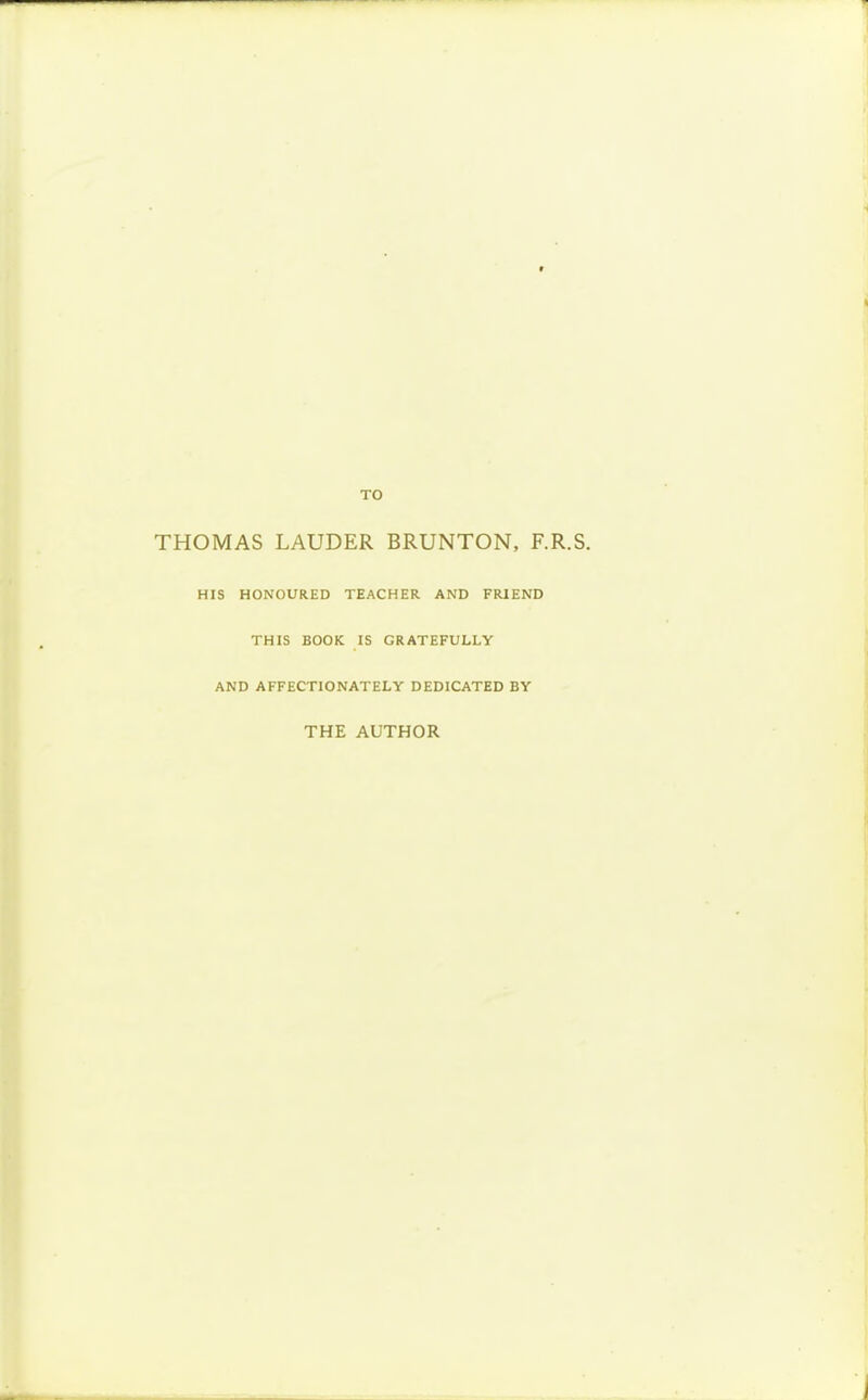 TO THOMAS LAUDER BRUNTON, F.R.S. HIS HONOURED TEACHER AND FRIEND THIS BOOK IS GRATEFULLY AND AFFECTIONATELY DEDICATED BY THE AUTHOR