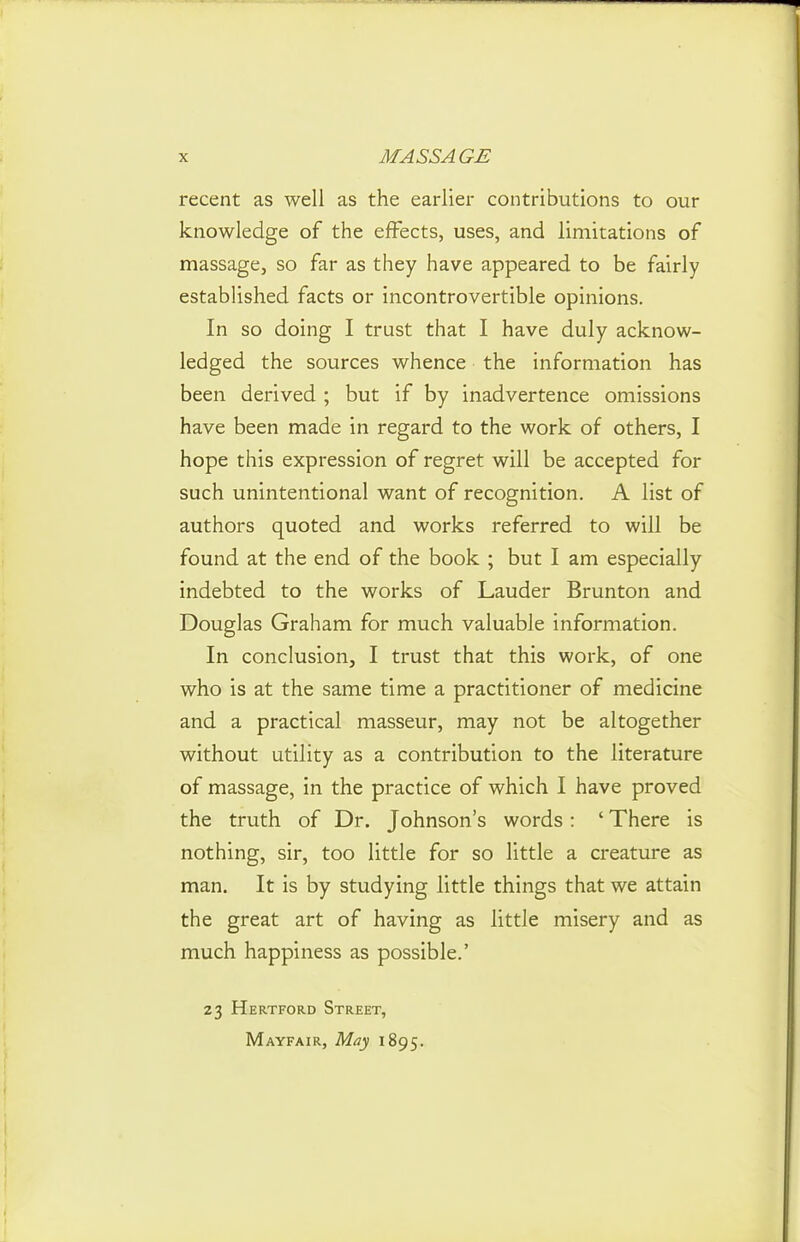 recent as well as the earlier contributions to our knowledge of the effects, uses, and limitations of massage, so far as they have appeared to be fairly established facts or incontrovertible opinions. In so doing I trust that I have duly acknow- ledged the sources whence the information has been derived ; but if by inadvertence omissions have been made in regard to the work of others, I hope this expression of regret will be accepted for such unintentional want of recognition. A list of authors quoted and works referred to will be found at the end of the book ; but I am especially indebted to the works of Lauder Brunton and Douglas Graham for much valuable information. In conclusion, I trust that this work, of one who is at the same time a practitioner of medicine and a practical masseur, may not be altogether without utility as a contribution to the literature of massage, in the practice of which I have proved the truth of Dr. Johnson's words: ' There is nothing, sir, too little for so little a creature as man. It is by studying little things that we attain the great art of having as little misery and as much happiness as possible.' 23 Hertford Street, Mayfair, May 1895.