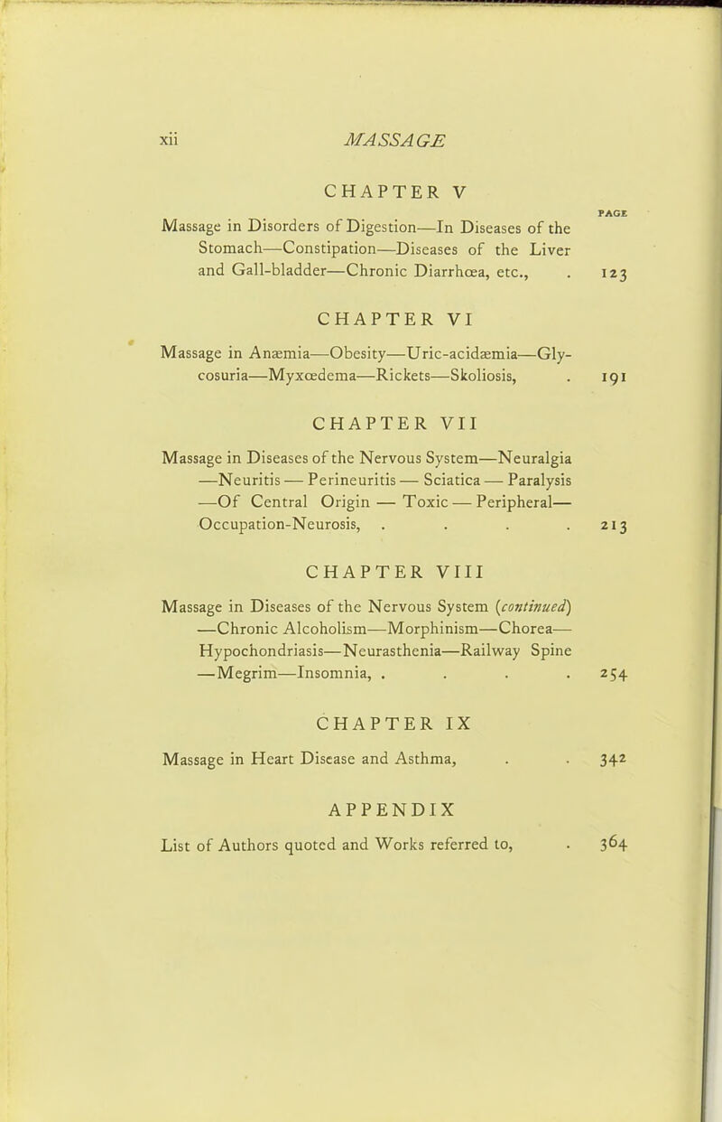 CHAPTER V PAGE Massage in Disorders of Digestion—In Diseases of the Stomacti—Constipation—Diseases of tlie Liver and Gall-bladder—Chronic Diarrhoea, etc., . 123 CHAPTER VI Massage in Anaemia—Obesity—Uric-acidaemia—Gly- cosuria—Myxcedema—Rickets—Skoliosis, . 191 CHAPTER VII Massage in Diseases of the Nervous System—Neuralgia —Neuritis — Perineuritis — Sciatica — Paralysis —Of Central Origin — Toxic — Peripheral— Occupation-Neurosis, . . . .213 CHAPTER VIII Massage in Diseases of the Nervous System {continued) —Chronic Alcoholism—Morphinism—Chorea— Hypochondriasis—Neurasthenia—Railway Spine —Megrim—Insomnia, . . . .254 CHAPTER IX Massage in Heart Disease and Asthma, . . 342 APPENDIX List of Authors quoted and Works referred to. 364