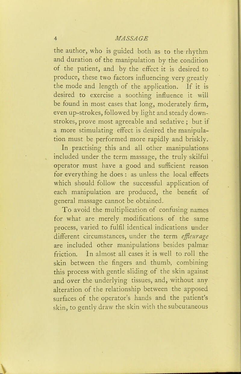 the author, who is guided both as to the rhythm and duration of the manipulation by the condition of the patient, and by the effect it is desired to produce, these two factors influencing very greatly the mode and length of the application. If it is desired to exercise a soothing influence it will be found in most cases that long, moderately firm, even up-strokes, followed by light and steady down- strokes, prove most agreeable and sedative; but if a more stimulating eff^ect is desired the manipula- tion must be performed more rapidly and briskly. In practising this and all other manipulations included under the term massage, the truly skilful operator must have a good and sufficient reason for everything he does : as unless the local eff^ects which should follow the successflai application of each manipulation are produced, the benefit of general massage cannot be obtained. To avoid the multiplication of confusing names for what are merely modifications of the same process, varied to fulfil identical indications under difi^erent circumstances, under the term effleurage are included other manipulations besides palmar friction. In almost all cases it is well to roll the skin between the fingers and thumb, combining this process with gentle sliding of the skin against and over the underlying tissues, and, without any alteration of the relationship between the apposed surfaces of the operator's hands and the patient's skin, to gently draw the skin with the subcutaneous