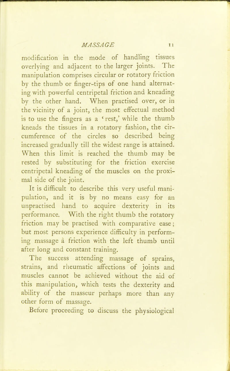 modification in the mode of handling tissues overlying and adjacent to the larger joints. The manipulation comprises circular or rotatory friction by the thumb or finger-tips of one hand alternat- ing with powerful centripetal friction and kneading by the other hand. When practised over, or in the vicinity of a joint, the most effectual method is to use the fingers as a ' rest,' while the thumb kneads the tissues in a rotatory fashion, the cir- cumference of the circles so described being increased gradually till the widest range is attained. When this limit is reached the thumb may be rested by substituting for the friction exercise centripetal kneading of the muscles on the proxi- mal side of the joint. It is difficult to describe this very useful mani- pulation, and it is by no means easy for an unpractised hand to acquire dexterity in its performance. With the right thumb the rotatory friction may be practised with comparative ease; but most persons experience difficulty in perform- ing massage a friction with the left thumb until after long and constant training. The success attending massage of sprains, strains, and riieumatic affections of joints and muscles cannot be achieved without the aid of this manipulation, which tests the dexterity and ability of the masseur perhaps more than any other form of massage. Before proceeding to discuss the physiological