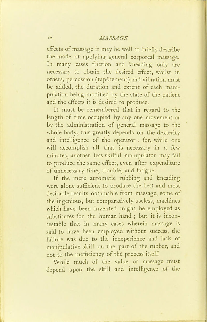 effects of massage it may be well to briefly describe the mode of applying general corporeal massage. In many cases friction and kneading only are necessary to obtain the desired effect, whilst in others, percussion (tapotement) and vibration must be added, the duration and extent of each mani- pulation being modified by the state of the patient and the effects it is desired to produce. It must be remembered that in regard to the length of tim.e occupied by any one movement or by the administration of general massage to the whole body, this greatly depends on the dexterity and intelligence of the operator : for, while one will accomplish all that is necessary in a few minutes, another less skilful manipulator may fail to produce the same effect, even after expenditure of unnecessary time, trouble, and fatigue. If the mere automatic rubbing and kneading were alone sufficient to produce the best and most desirable results obtainable from massage, some of the ingenious, but comparatively useless, machines which have been invented might be employed as substitutes for the human hand ; but it is incon- testable that in many cases wherein massage is said to have been employed without success, the failure was due to the inexperience and lack of manipulative skill on the part of the rubber, and not to the inefficiency of the process itself. While much of the value of massage must depend upon the skill and intelligence of the