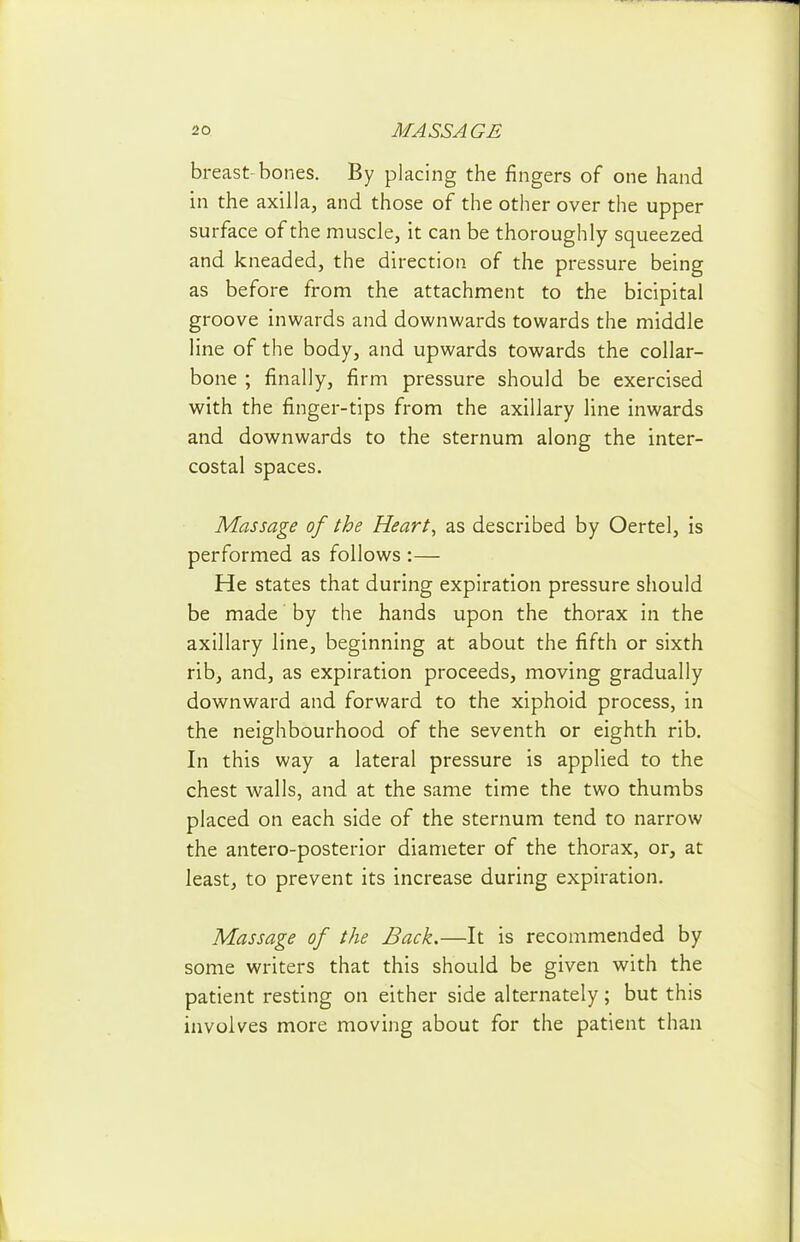 breast-bones. By placing the fingers of one hand in the axilla, and those of the other over the upper surface of the muscle, it can be thoroughly squeezed and kneaded, the direction of the pressure being as before from the attachment to the bicipital groove inwards and downwards towards the middle line of the body, and upwards towards the collar- bone ; finally, firm pressure should be exercised with the finger-tips from the axillary line inwards and downwards to the sternum along the inter- costal spaces. Massage of the Heart, as described by Oertel, is performed as follows :— He states that during expiration pressure should be made by the hands upon the thorax in the axillary line, beginning at about the fifth or sixth rib, and, as expiration proceeds, moving gradually downward and forward to the xiphoid process, in the neighbourhood of the seventh or eighth rib. In this way a lateral pressure is applied to the chest walls, and at the same time the two thumbs placed on each side of the sternum tend to narrow the antero-posterior diameter of the thorax, or, at least, to prevent its increase during expiration. Massage of the Back.—It is recommended by some writers that this should be given with the patient resting on either side alternately; but this involves more moving about for the patient than