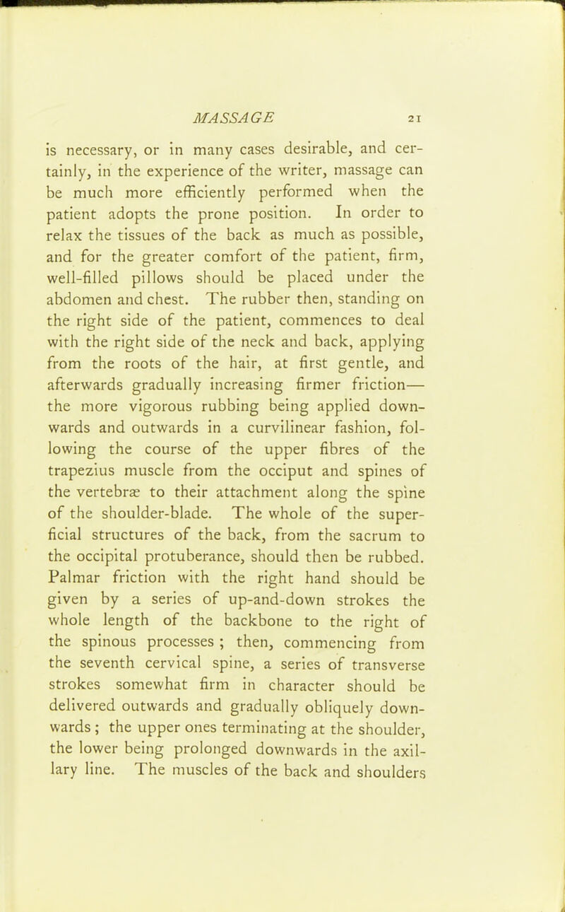 is necessary, or in many cases desirable, and cer- tainly, in the experience of the writer, massage can be much more efficiently performed when the patient adopts the prone position. In order to relax the tissues of the back as much as possible, and for the greater comfort of the patient, firm, well-filled pillows should be placed under the abdomen and chest. The rubber then, standing on the right side of the patient, commences to deal with the right side of the neck and back, applying from the roots of the hair, at first gentle, and afterwards gradually increasing firmer friction— the more vigorous rubbing being applied down- wards and outwards in a curvilinear fashion, fol- lowing the course of the upper fibres of the trapezius muscle from the occiput and spines of the vertebra? to their attachment along the spine of the shoulder-blade. The whole of the super- ficial structures of the back, from the sacrum to the occipital protuberance, should then be rubbed. Palmar friction with the right hand should be given by a series of up-and-down strokes the whole length of the backbone to the right of the spinous processes; then, commencing from the seventh cervical spine, a series of transverse strokes somewhat firm in character should be delivered outwards and gradually obliquely down- wards ; the upper ones terminating at the shoulder, the lower being prolonged downwards in the axil- lary line. The muscles of the back and shoulders