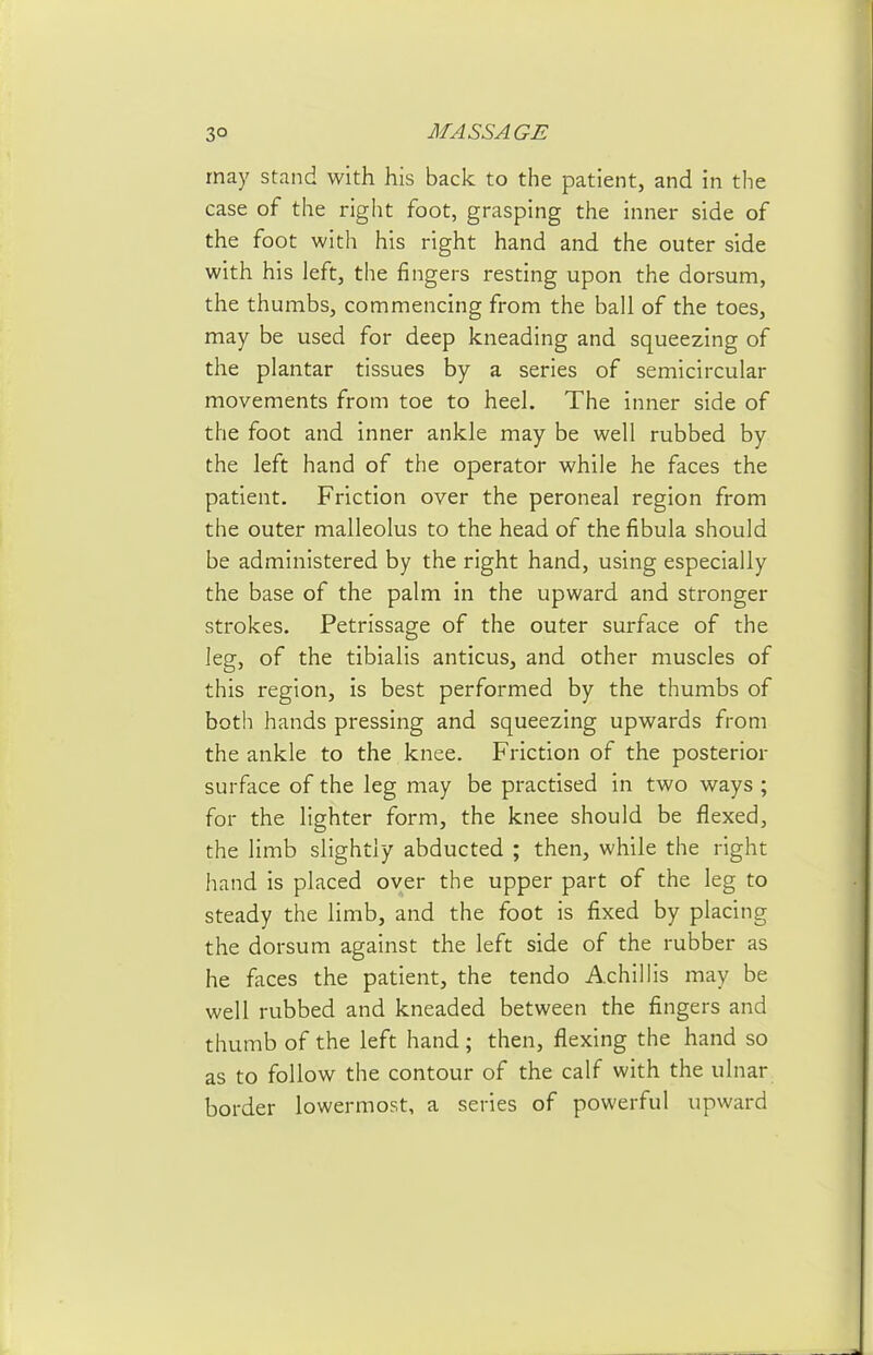 may stand with his back to the patient, and in the case of the right foot, grasping the inner side of the foot with his right hand and the outer side with his left, the fingers resting upon the dorsum, the thumbs, commencing from the ball of the toes, may be used for deep kneading and squeezing of the plantar tissues by a series of semicircular movements from toe to heel. The inner side of the foot and inner ankle may be well rubbed by the left hand of the operator while he faces the patient. Friction over the peroneal region from the outer malleolus to the head of the fibula should be administered by the right hand, using especially the base of the palm in the upward and stronger strokes. Petrissage of the outer surface of the leg, of the tibialis anticus, and other muscles of this region, is best performed by the thumbs of both hands pressing and squeezing upwards from the ankle to the knee. Friction of the posterior surface of the leg may be practised in two ways ; for the lighter form, the knee should be flexed, the limb slightly abducted ; then, while the right hand is placed over the upper part of the leg to steady the limb, and the foot is fixed by placing the dorsum against the left side of the rubber as he faces the patient, the tendo Achillis may be well rubbed and kneaded between the fingers and thumb of the left hand; then, flexing the hand so as to follow the contour of the calf with the ulnar border lowermost, a series of powerful upward