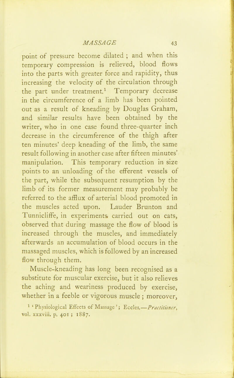 point of pressure become dilated ; and when this temporary compression is relieved, blood flows into the parts with greater force and rapidity, thus increasing the velocity of the circulation through the part under treatment.^ Temporary decrease in the circumference of a limb has been pointed out as a result of kneading by Douglas Graham, and similar results have been obtained by the writer, who in one case found three-quarter inch decrease in the circumference of the thigh after ten minutes' deep kneading of the limb, the same result following in another case after fifteen minutes' manipulation. This temporary reduction in size points to an unloading of the efferent vessels of the part, while the subsequent resumption by the limb of its former measurement may probably be referred to the afflux of arterial blood promoted in the muscles acted upon. Lauder Brunton and TunniclifFe, in experiments carried out on cats, observed that during massage the flow of blood is increased through the muscles, and immediately afterwards an accumulation of blood occurs in the massaged muscles, which is followed by an increased flow through them. Muscle-kneading has long been recognised as a substitute for muscular exercise, but it also relieves the aching and weariness produced by exercise, whether in a feeble or vigorous muscle ; moreover, ^ 'Physiological Effects of Massage'; Eccles.—Practitioner^ vol. xxxviii. p. 401 ; 1887.