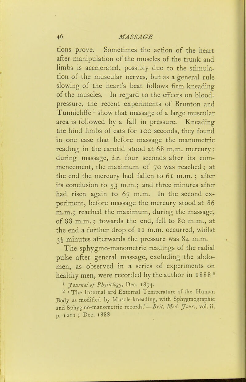 tions prove. Sometimes the action of the heart after manipulation of the muscles of the trunk and Hmbs is accelerated, possibly due to the stimula- tion of the muscular nerves, but as a general rule sloM^ing of the heart's beat follov^s firm kneading of the muscles. In regard to the effects on blood- pressure, the recent experiments of Brunton and TunniclifFe show that massage of a large muscular area is followed by a fall in pressure. Kneading the hind limbs of cats for lOO seconds, they found in one case that before massage the manometric reading in the carotid stood at 68 m.m. mercury; during massage, i.e. four seconds after its com- mencement, the maximum of 70 was reached; at the end the mercury had fallen to 61 m.m. ; after its conclusion to 53 m.m.; and three minutes after had risen again to 67 m.m. In the second ex- periment, before massage the mercury stood at 86 m.m.; reached the maximum, during the massage, of 88 m.m.; towards the end, fell to 80 m.m., at the end a further drop of 11 m.m. occurred, whilst 3^ minutes afterwards the pressure was 84 m.m. The sphygmo-manometric readings of the radial pulse after general massage, excluding the abdo- men, as observed in a series of experiments on healthy men, were recorded by the author in 1888 ^ 1 Journal of Physielogy, Dec. 1894. 2 ' The Internal and External Temperature of the Human Body as modified by Muscle-kneading, with Sphygmographic and Sphygmo-manomelric records.'—Brit. Med. Jour., vol. ii. p. 1211 ; Dec. 1888