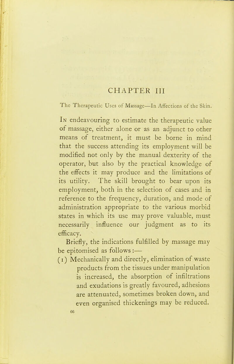 CHAPTER III The Therapeutic Uses of Massage—In Affections of the Skin. In endeavouring to estimate the therapeutic value of massage, either alone or as an adjunct to other means of treatment, it must be borne in mind that the success attending its employment will be modified not only by the manual dexterity of the operator, but also by the practical knowledge of the effects it may produce and the limitations of its utility. The skill brought to bear upon its employment, both in the selection of cases and in reference to the frequency, duration, and mode of administration appropriate to the various morbid states in which its use may prove valuable, must necessarily influence our judgment as to its efficacy. Briefly, the indications fulfilled by massage may be epitomised as follows :— (i) Mechanically and directly, elimination of waste products from the tissues under manipulation is increased, the absorption of infiltrations and exudations is greatly favoured, adhesions are attenuated, sometimes broken down, and even organised thickenings may be reduced.