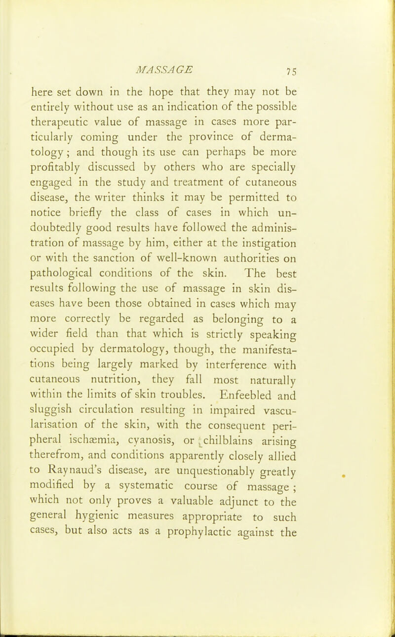 here set down in the hope that they may not be entirely without use as an indication of the possible therapeutic value of massage in cases more par- ticularly coming under the province of derma- tology ; and though its use can perhaps be more profitably discussed by others who are specially engaged in the study and treatment of cutaneous disease, the writer thinks it may be permitted to notice briefly the class of cases in which un- doubtedly good results have followed the adminis- tration of massage by him, either at the instigation or with the sanction of well-known authorities on pathological conditions of the skin. The best results following the use of massage in skin dis- eases have been those obtained in cases which may more correctly be regarded as belonging to a wider field than that which is strictly speaking occupied by dermatology, though, the manifesta- tions being largely marked by interference with cutaneous nutrition, they fall most naturally within the limits of skin troubles. Enfeebled and sluggish circulation resulting in impaired vascu- larisation of the skin, with the consequent peri- pheral ischasmia, cyanosis, or ;^chilblains arising therefrom, and conditions apparently closely allied to Raynaud's disease, are unquestionably greatly modified by a systematic course of massage ; which not only proves a valuable adjunct to the general hygienic measures appropriate to such cases, but also acts as a prophylactic against the