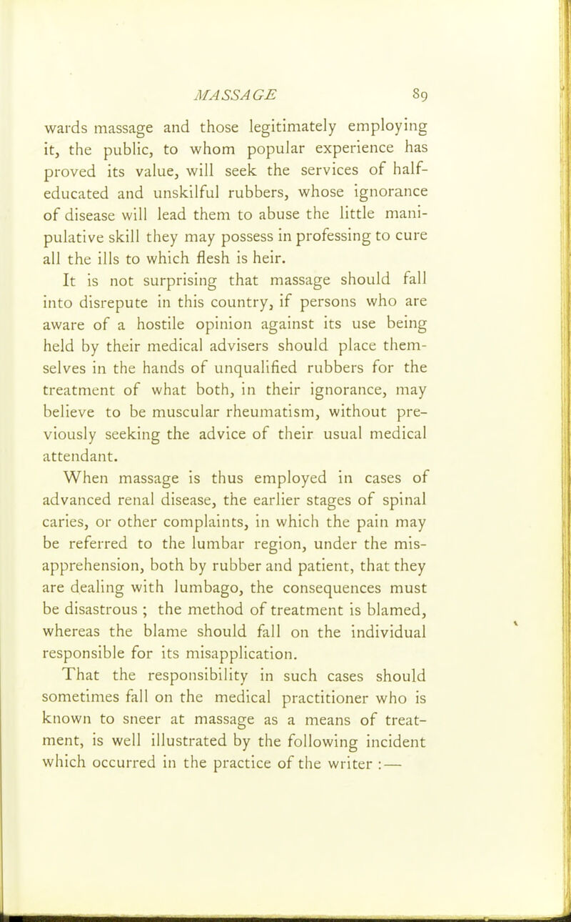 wards massage and those legitimately employing it, the public, to whom popular experience has proved its value, will seek the services of half- educated and unskilful rubbers, whose ignorance of disease will lead them to abuse the little mani- pulative skill they may possess in professing to cure all the ills to which flesh is heir. It is not surprising that massage should fall into disrepute in this country, if persons who are aware of a hostile opinion against its use being held by their medical advisers should place them- selves in the hands of unqualified rubbers for the treatment of what both, in their ignorance, may believe to be muscular rheumatism, without pre- viously seeking the advice of their usual medical attendant. When massage is thus employed in cases of advanced renal disease, the earlier stages of spinal caries, or other complaints, in which the pain may be referred to the lumbar region, under the mis- apprehension, both by rubber and patient, that they are dealing with lumbago, the consequences must be disastrous ; the method of treatment is blamed, whereas the blame should fall on the individual responsible for its misapplication. That the responsibility in such cases should sometimes fall on the medical practitioner who is known to sneer at massage as a means of treat- ment, is well illustrated by the following incident which occurred in the practice of the writer : —