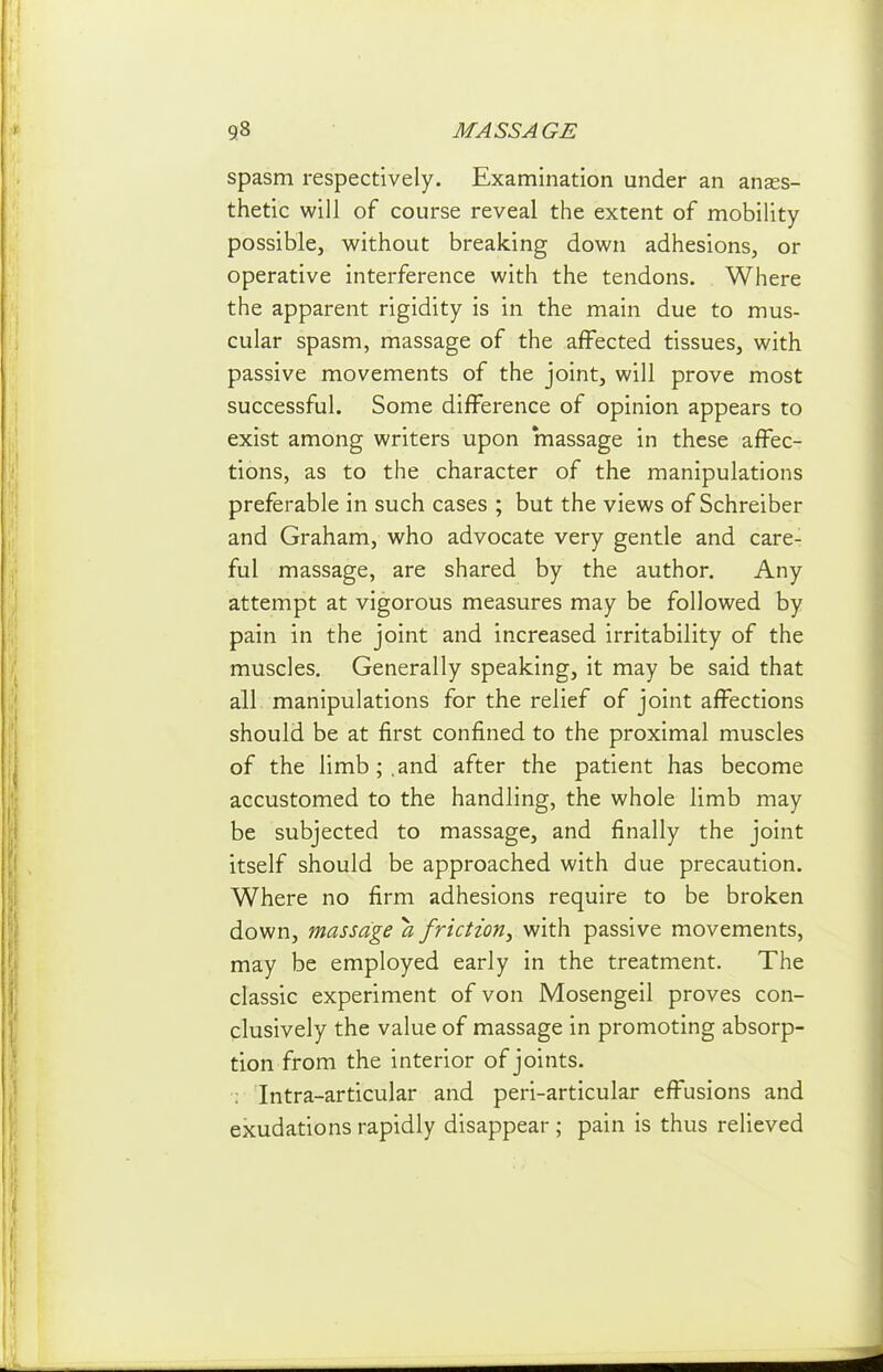 spasm respectively. Examination under an anaes- thetic will of course reveal the extent of mobility possible, without breaking down adhesions, or operative interference with the tendons. Where the apparent rigidity is in the main due to mus- cular spasm, massage of the affected tissues, with passive movements of the joint, will prove most successful. Some difference of opinion appears to exist among writers upon massage in these affec- tions, as to the character of the manipulations preferable in such cases ; but the views of Schreiber and Graham, who advocate very gentle and care- ful massage, are shared by the author. Any attempt at vigorous measures may be followed by pain in the joint and increased irritability of the muscles. Generally speaking, it may be said that all manipulations for the relief of joint affections should be at first confined to the proximal muscles of the limb;,and after the patient has become accustomed to the handling, the whole limb may be subjected to massage, and finally the joint itself should be approached with due precaution. Where no firm adhesions require to be broken down, massage a friction, with passive movements, may be employed early in the treatment. The classic experiment of von Mosengeil proves con- clusively the value of massage in promoting absorp- tion from the interior of joints. ; Intra-articular and peri-articular effusions and exudations rapidly disappear ; pain is thus relieved