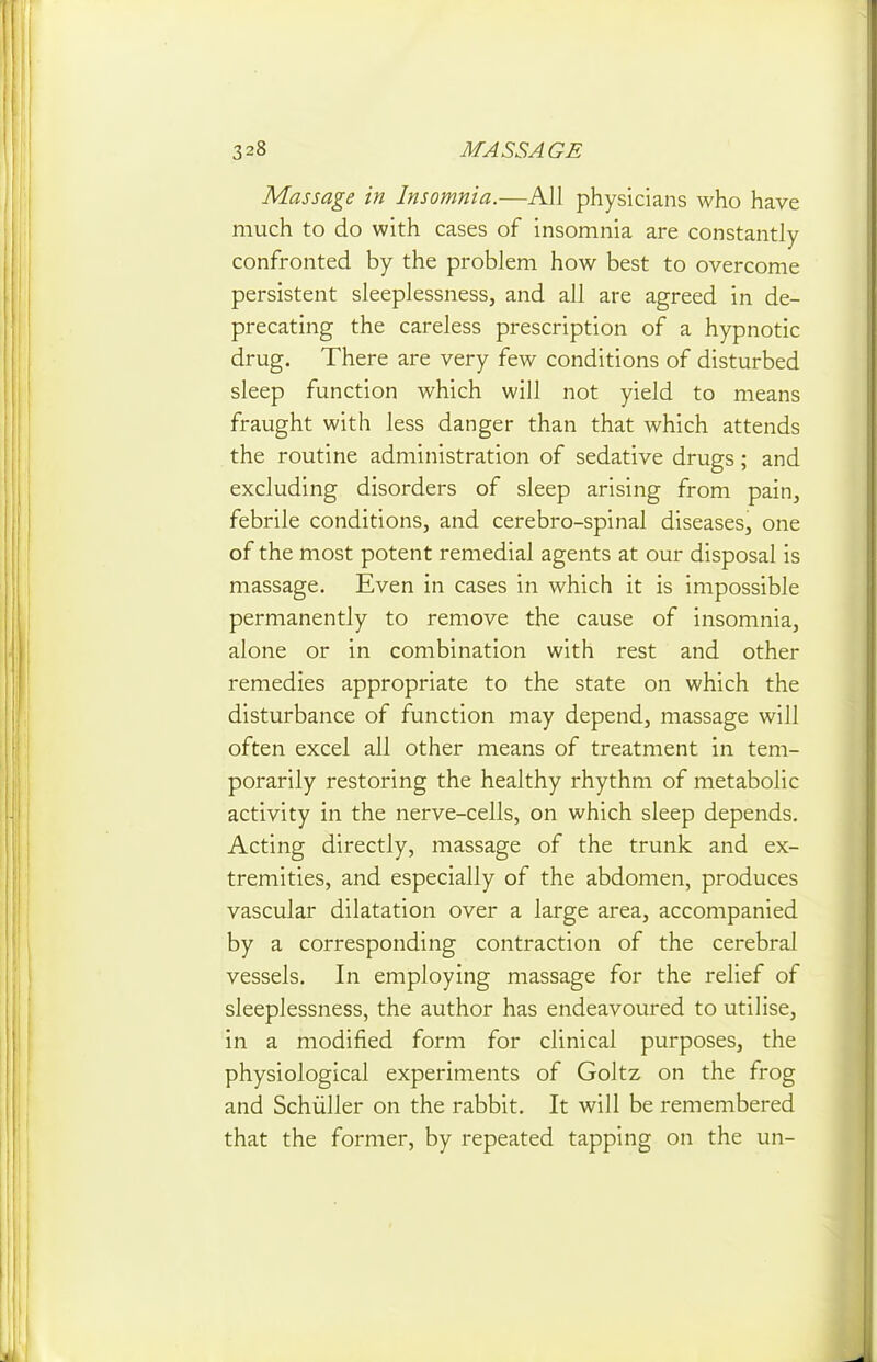 Massage in Insomnia.—All physicians who have much to do with cases of insomnia are constantly confronted by the problem how best to overcome persistent sleeplessness, and all are agreed in de- precating the careless prescription of a hypnotic drug. There are very few conditions of disturbed sleep function which will not yield to means fraught with less danger than that which attends the routine administration of sedative drugs; and excluding disorders of sleep arising from pain, febrile conditions, and cerebro-spinal diseases, one of the most potent remedial agents at our disposal is massage. Even in cases in which it is impossible permanently to remove the cause of insomnia, alone or in combination with rest and other remedies appropriate to the state on which the disturbance of function may depend, massage will often excel all other means of treatment in tem- porarily restoring the healthy rhythm of metabolic activity in the nerve-cells, on which sleep depends. Acting directly, massage of the trunk and ex- tremities, and especially of the abdomen, produces vascular dilatation over a large area, accompanied by a corresponding contraction of the cerebral vessels. In employing massage for the relief of sleeplessness, the author has endeavoured to utilise, in a modified form for clinical purposes, the physiological experiments of Goltz on the frog and Schiiller on the rabbit. It will be remembered that the former, by repeated tapping on the un-