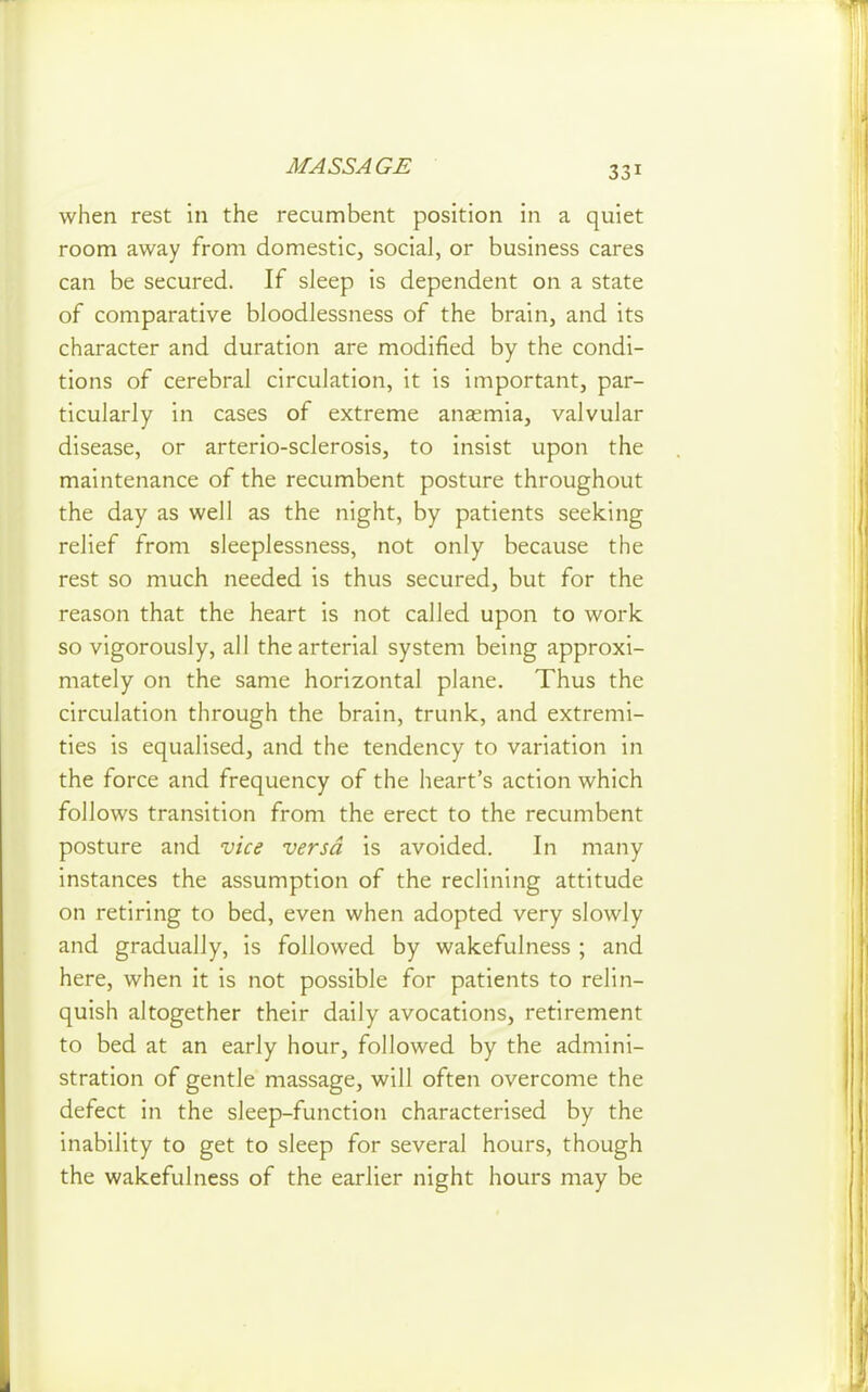 when rest in the recumbent position in a quiet room away from domestic, social, or business cares can be secured. If sleep is dependent on a state of comparative bloodlessness of the brain, and its character and duration are modified by the condi- tions of cerebral circulation, it is important, par- ticularly in cases of extreme anasmia, valvular disease, or arterio-sclerosis, to insist upon the maintenance of the recumbent posture throughout the day as well as the night, by patients seeking relief from sleeplessness, not only because the rest so much needed is thus secured, but for the reason that the heart is not called upon to work so vigorously, all the arterial system being approxi- mately on the same horizontal plane. Thus the circulation through the brain, trunk, and extremi- ties is equalised, and the tendency to variation in the force and frequency of the heart's action which follows transition from the erect to the recumbent posture and vice versa is avoided. In many instances the assumption of the reclining attitude on retiring to bed, even when adopted very slowly and gradually, is followed by wakefulness ; and here, when it is not possible for patients to relin- quish altogether their daily avocations, retirement to bed at an early hour, followed by the admini- stration of gentle massage, will often overcome the defect in the sleep-function characterised by the inability to get to sleep for several hours, though the wakefulness of the earlier night hours may be