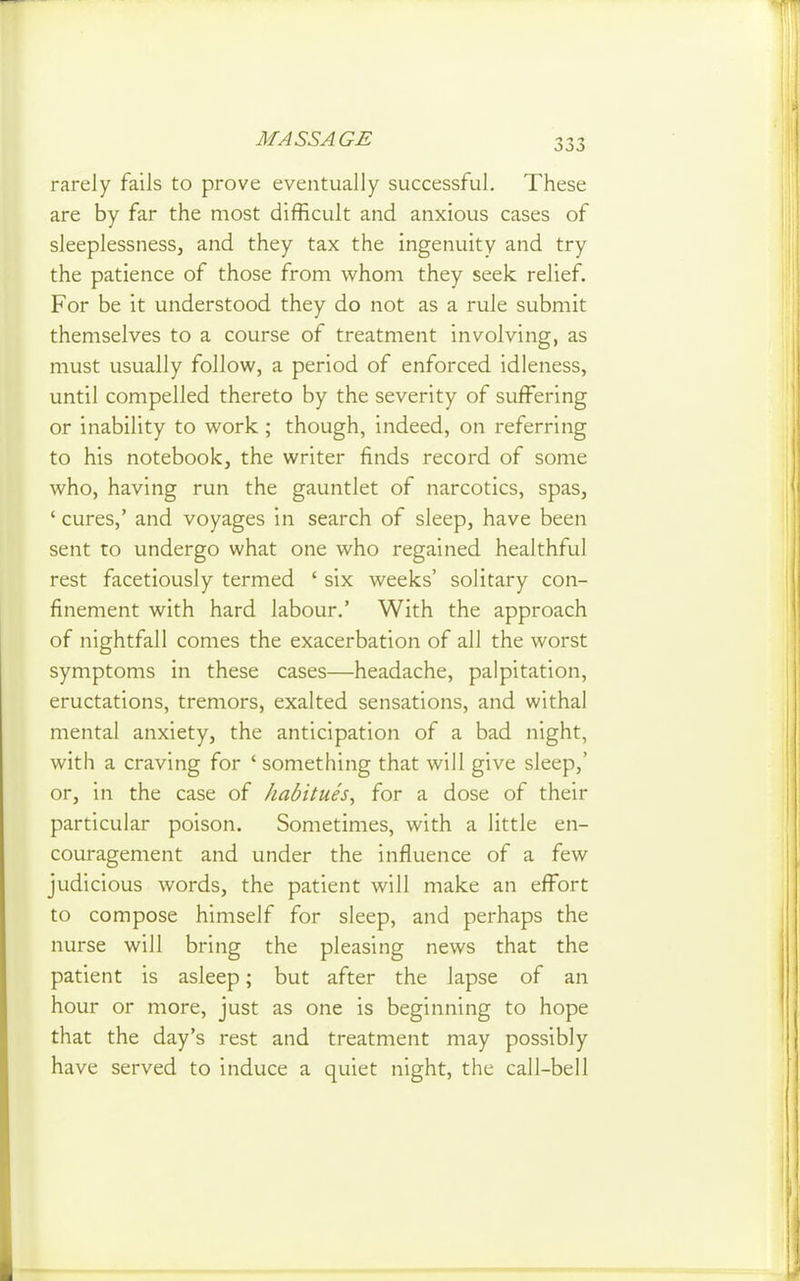 rarely fails to prove eventually successful. These are by far the most difficult and anxious cases of sleeplessness, and they tax the ingenuity and try the patience of those from whom they seek relief. For be it understood they do not as a rule submit themselves to a course of treatment involving, as must usually follow, a period of enforced idleness, until compelled thereto by the severity of suffering or inability to work ; though, indeed, on referring to his notebook, the writer finds record of some who, having run the gauntlet of narcotics, spas, ' cures,' and voyages in search of sleep, have been sent to undergo what one who regained healthful rest facetiously termed ' six weeks' solitary con- finement with hard labour.' With the approach of nightfall comes the exacerbation of all the worst symptoms in these cases—headache, palpitation, eructations, tremors, exalted sensations, and withal mental anxiety, the anticipation of a bad night, with a craving for 'something that will give sleep,' or, in the case of habitues, for a dose of their particular poison. Sometimes, with a little en- couragement and under the influence of a few judicious words, the patient will make an effort to compose himself for sleep, and perhaps the nurse will bring the pleasing news that the patient is asleep; but after the lapse of an hour or more, just as one is beginning to hope that the day's rest and treatment may possibly have served to induce a quiet night, the call-bell