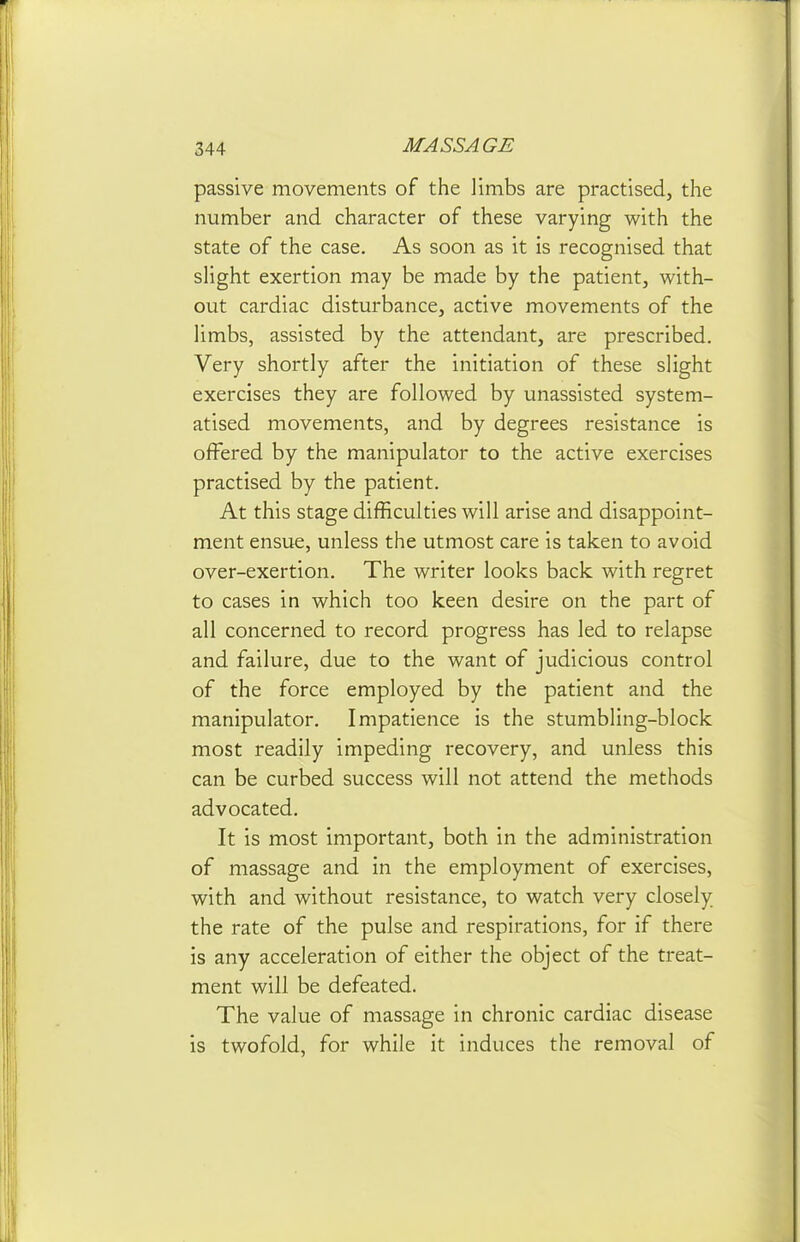 passive movements of the limbs are practised, the number and character of these varying with the state of the case. As soon as it is recognised that sHght exertion may be made by the patient, with- out cardiac disturbance, active movements of the Hmbs, assisted by the attendant, are prescribed. Very shortly after the initiation of these slight exercises they are followed by unassisted system- atised movements, and by degrees resistance is offered by the manipulator to the active exercises practised by the patient. At this stage difficulties will arise and disappoint- ment ensue, unless the utmost care is taken to avoid over-exertion. The writer looks back with regret to cases in which too keen desire on the part of all concerned to record progress has led to relapse and failure, due to the want of judicious control of the force employed by the patient and the manipulator. Impatience is the stumbling-block most readily impeding recovery, and unless this can be curbed success will not attend the methods advocated. It is most important, both in the administration of massage and in the employment of exercises, with and without resistance, to watch very closely the rate of the pulse and respirations, for if there is any acceleration of either the object of the treat- ment will be defeated. The value of massage in chronic cardiac disease is twofold, for while it induces the removal of