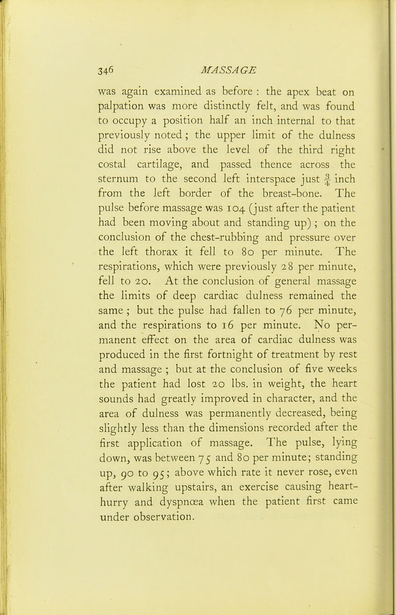 was again examined as before : the apex beat on palpation was more distinctly felt, and was found to occupy a position half an inch internal to that previously noted; the upper limit of the dulness did not rise above the level of the third right costal cartilage, and passed thence across the sternum to the second left interspace just \ inch from the left border of the breast-bone. The pulse before massage was 104 (just after the patient had been moving about and standing up) ; on the conclusion of the chest-rubbing and pressure over the left thorax it fell to 80 per minute. The respirations, which were previously 28 per minute, fell to 20. At the conclusion of general massage the limits of deep cardiac dulness remained the same ; but the pulse had fallen to 76 per minute, and the respirations to 16 per minute. No per- manent effect on the area of cardiac dulness was produced in the first fortnight of treatment by rest and massage ; but at the conclusion of five weeks the patient had lost 20 lbs. in weight, the heart sounds had greatly improved in character, and the area of dulness was permanently decreased, being slightly less than the dimensions recorded after the first application of massage. The pulse, lying down, was between 75 and 80 per minute; standing up, 90 to 95; above which rate it never rose, even after walking upstairs, an exercise causing heart- hurry and dyspnoea when the patient first came under observation.
