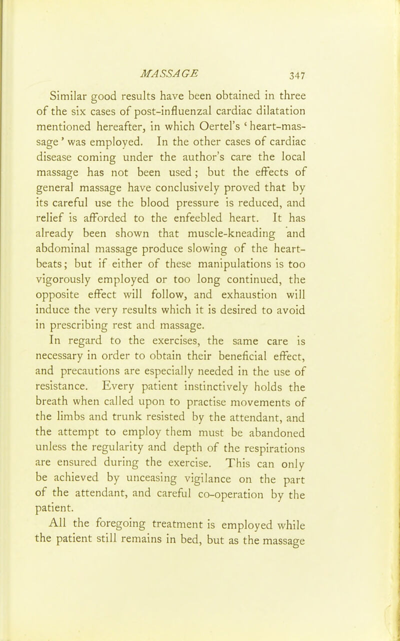 Similar good results have been obtained in three of the six cases of post-influenzal cardiac dilatation mentioned hereafter, in which Oertel's ' heart-mas- sage ' was employed. In the other cases of cardiac disease coming under the author's care the local massage has not been used; but the effects of general massage have conclusively proved that by its careful use the blood pressure is reduced, and relief is afforded to the enfeebled heart. It has already been shown that muscle-kneading and abdominal massage produce slowing of the heart- beats ; but if either of these manipulations is too vigorously employed or too long continued, the opposite effect will follow, and exhaustion will induce the very results which it is desired to avoid in prescribing rest and massage. In regard to the exercises, the same care is necessary in order to obtain their beneficial effect, and precautions are especially needed in the use of resistance. Every patient instinctively holds the breath when called upon to practise movements of the limbs and trunk resisted by the attendant, and the attempt to employ them must be abandoned unless the regularity and depth of the respirations are ensured during the exercise. This can only be achieved by unceasing vigilance on the part of the attendant, and careful co-operation by the patient. All the foregoing treatment is employed while the patient still remains in bed, but as the massage