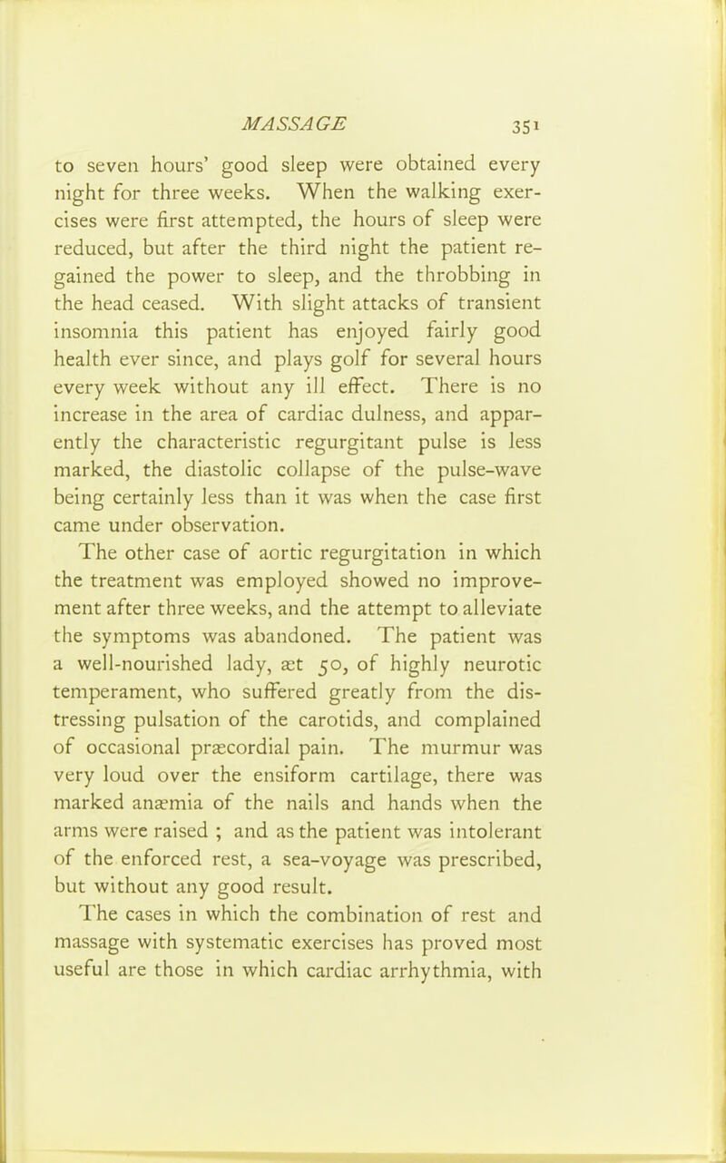 to seven hours' good sleep were obtained every night for three weeks. When the walking exer- cises were first attempted, the hours of sleep were reduced, but after the third night the patient re- gained the power to sleep, and the throbbing in the head ceased. With slight attacks of transient insomnia this patient has enjoyed fairly good health ever since, and plays golf for several hours every week without any ill effect. There is no increase in the area of cardiac dulness, and appar- ently the characteristic regurgitant pulse is less marked, the diastolic collapse of the pulse-wave being certainly less than it was when the case first came under observation. The other case of aortic regurgitation in which the treatment was employed showed no improve- ment after three weeks, and the attempt to alleviate the symptoms was abandoned. The patient was a well-nourished lady, ast 50, of highly neurotic temperament, who sufi^ered greatly from the dis- tressing pulsation of the carotids, and complained of occasional prascordial pain. The murmur was very loud over the ensiform cartilage, there was marked anaemia of the nails and hands when the arms were raised ; and as the patient was intolerant of the enforced rest, a sea-voyage was prescribed, but without any good result. The cases in which the combination of rest and massage with systematic exercises has proved most useful are those in which cardiac arrhythmia, with