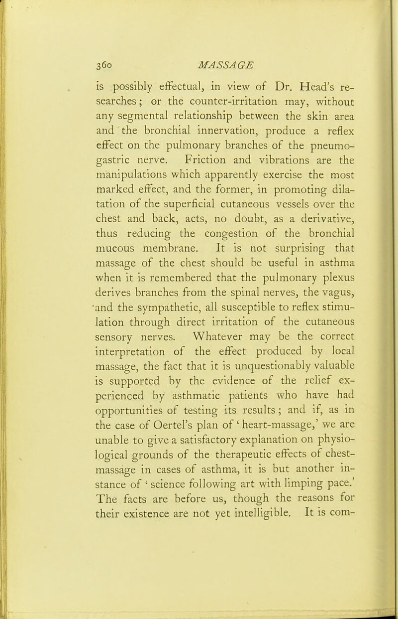 is possibly effectual, in view of Dr. Head's re- searches ; or the counter-irritation may, without any segmental relationship between the skin area and the bronchial innervation, produce a reflex effect on the pulmonary branches of the pneumo- gastric nerve. Friction and vibrations are the manipulations which apparently exercise the most marked effect, and the former, in promoting dila- tation of the superficial cutaneous vessels over the chest and back, acts, no doubt, as a derivative, thus reducing the congestion of the bronchial mucous membrane. It is not surprising that massage of the chest should be useful in asthma when it is remembered that the pulmonary plexus derives branches from the spinal nerves, the vagus, •and the sympathetic, all susceptible to reflex stimu- lation through direct irritation of the cutaneous sensory nerves. Whatever may be the correct interpretation of the effect produced by local massage, the fact that it is unquestionably valuable is supported by the evidence of the relief ex- perienced by asthmatic patients who have had opportunities of testing its results; and if, as in the case of Oertel's plan of' heart-massage,' we are unable to give a satisfactory explanation on physio- logical grounds of the therapeutic effects of chest- massage in cases of asthma, it is but another in- stance of ' science following art with limping pace.' The facts are before us, though the reasons for their existence are not yet intelligible. It is com-