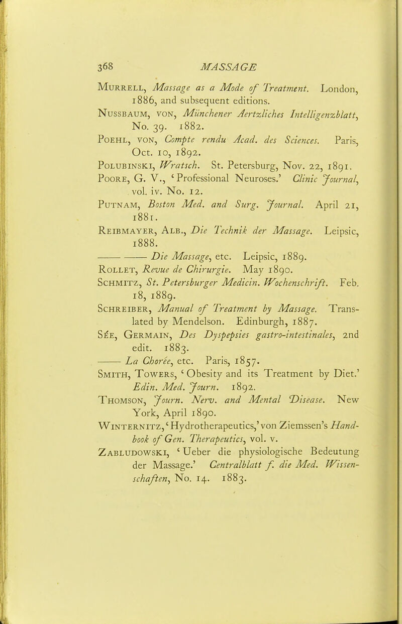 MuRRELL, Massage as a Udode oj^ Freatment. London, 1886, and subsequent editions. NussBAUM, VON, Munchetier AertzUches Intelligenxblatt^ No. 39. 1882. PoEHL, VON, Compte rendu Acad, des Sciences. Paris, Oct. 10, 1892. PoLUBiNSKi, Wratsch. St. Petersburg, Nov. 22, 1891. PooRE, G. v., ' Professional Neuroses.' Clinic Journal., vol. iv. No. 12. Putnam, Boston Med. and Surg, yournal. April 21, 1881. Reibmayer, Alb., Die Technik der Massage. Leipsic, 1888. Die Massage., etc. Leipsic, 1889. RoLLET, Revue de Chirurgie. May 1890. ScHMlTZ, St. Petersburger Medicin. Wochenschrift. Feb. 18, 1889. ScHREiBER, Manual of Treatment by Massage. Trans- lated by Mendelson. Edinburgh, 1887. S^E, Germain, Des Dyspepsies gastro-intestinales, 2nd edit. 1883. La Choree^ etc. Paris, 1857. Smith, Towers, ' Obesity and its Treatment by Diet.' £din. Med. Journ. 1892. Thomson, Journ. Nerv. and Mental Disease. New- York, April 1890. WiNTERNiTZ,'Hydrotherapeutics,'von Ziemssen's Hand- book of Gen. Therapeutics., vol. v. Zabludowski, ' Ueber die physiologische Bedeutung der Massage.' Centralblatt f. die Med. Wissen- schaften., No. 14. 1883.