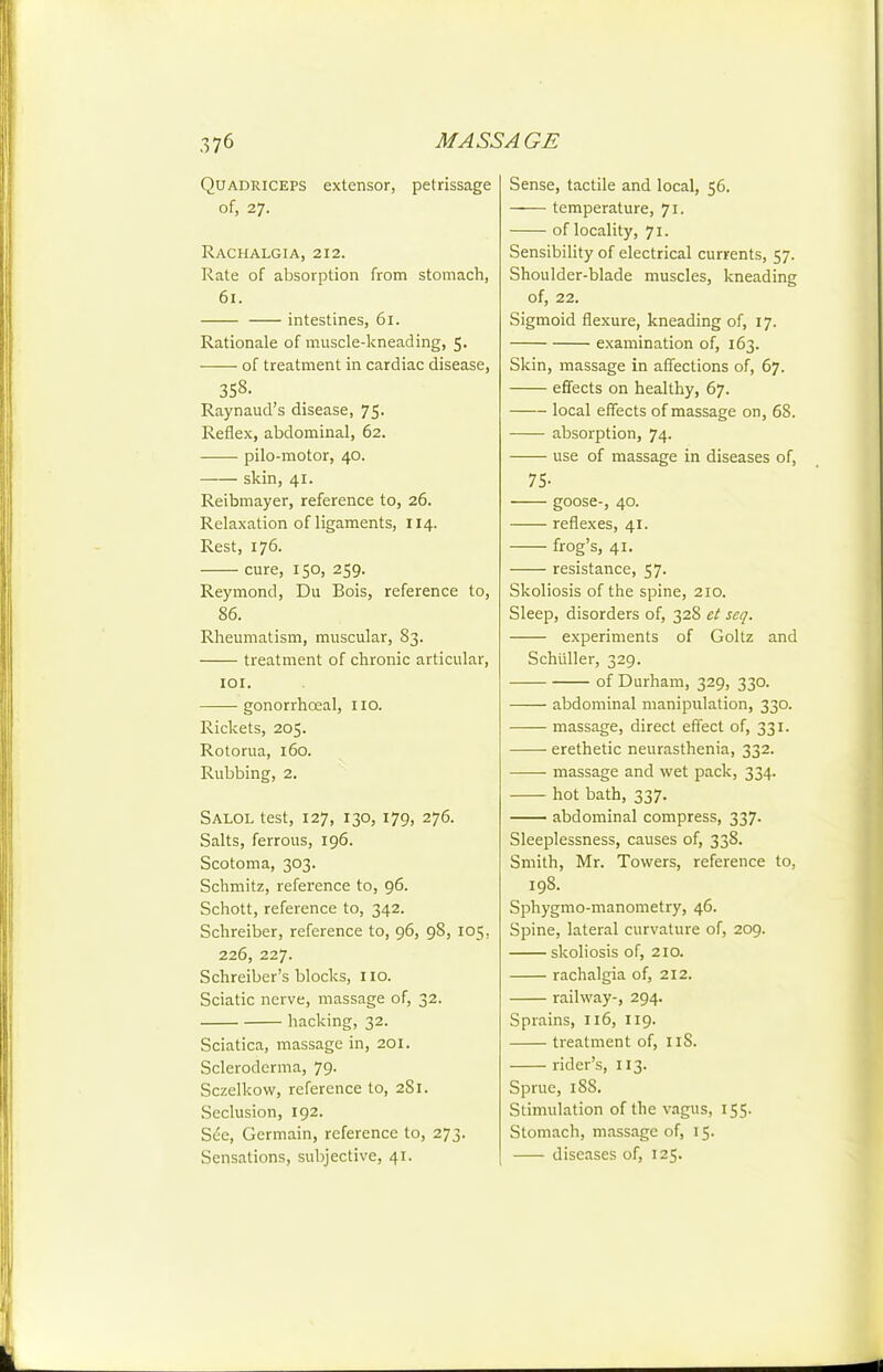 Quadriceps extensor, petrissage of, 27. RaCHALGIA, 212. Rate of absorption from stomach, 61. intestines, 61. Rationale of muscle-kneading, 5. of treatment in cardiac disease, 358. Raynaud's disease, 75. Reflex, abdominal, 62. pilo-motor, 40. skin, 41. Reibmayer, reference to, 26. Relaxation of ligaments, 114. Rest, 176. cure, 150, 259. Reymond, Du Bois, reference to, 86. Rheumatism, muscular, 83. treatment of chronic articular, lOI. gonorrhceal, 110. Rickets, 205. Rotorua, 160. Rubbing, 2. Salol test, 127, 130, 179, 276. Salts, ferrous, 196. Scotoma, 303. Schmitz, reference to, 96. Schott, reference to, 342. Schreiber, reference to, 96, 98, 105, 226, 227. Schreiber's blocks, no. Sciatic nerve, massage of, 32. hacking, 32. Sciatica, massage in, 201. Scleroderma, 79. Sczelkovv, reference to, 2S1. Seclusion, 192. See, Germain, reference to, 273. Sensations, subjective, 41. Sense, tactile and local, 56. temperature, 71. of locality, 71. Sensibility of electrical currents, 57. Shoulder-blade muscles, kneading of, 22. Sigmoid flexure, kneading of, 17. examination of, 163. Skin, massage in affections of, 67. effects on healthy, 67. local effects of massage on, 68. absorption, 74. use of massage in diseases of, 75- goose-, 40. reflexes, 41. frog's, 41. resistance, 57. Skoliosis of the spine, 210. Sleep, disorders of, 32S et seq. experiments of Goltz and Schiiller, 329. of Durham, 329, 330. abdominal manipulation, 330. massage, direct effect of, 331. erethetic neurasthenia, 332. massage and wet pack, 334. hot bath, 337. abdominal compress, 337. Sleeplessness, causes of, 338. Smith, Mr. Towers, reference to, 198. Sphygmo-manometry, 46. Spine, lateral curvature of, 209. skoliosis of, 210. rachalgia of, 212. railway-, 294. Sprains, 116, 119. treatment of, iiS. rider's, 113. Sprue, 188. Stimulation of the vagus, 155. Stomach, massage of, 15. diseases of, 125.