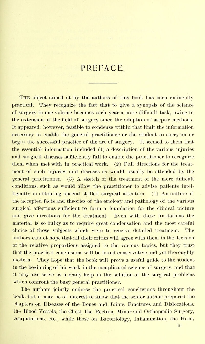 PREFACE. The object aimed at by the authors of this book has been eminently practical. They recognize the fact that to give a synopsis of the science of surgery in one volume becomes each year a more difficult task, owing to the extension of the field of surgery since the adoption of aseptic methods. It appeared, however, feasible to condense within that limit the information necessary to enable the general practitioner or the student to carry on or begin the successful practice of the art of surgery. It seemed to them that the essential information included (1) a description of the various injuries and surgical diseases sufficiently full to enable the practitioner to recognize them when met with in practical work. (2) Full directions for the treat- ment of such injuries and diseases as would usually be attended by the general practitioner. (3) A sketch of the treatment of the more difficult conditions, such as would allow the practitioner to advise patients intel- ligently in obtaining special skilled surgical attention. (4) An outline of the accepted facts and theories of the etiology and pathology of the various surgical affections sufficient to form a foundation for the clinical picture and give directions for the treatment. Even with these limitations the material is so bulky as to require great condensation and the most careful choice of those subjects which were to receive detailed treatment. The authors cannot hope that all their critics will agree with them in the decision of the relative proportions assigned to the various topics, but they trust that the practical conclusions will be found conservative and yet thoroughly modern. They hope that the book will prove a useful guide to the student in the beginning of his work in the complicated science of surgery, and that it may also serve as a ready help in the solution of the surgical problems which confront the busy general practitioner. The authors jointly endorse the practical conclusions throughout the book, but it may be of interest to know that the senior author prepared the chapters on Diseases of the Bones and Joints, Fractures and Dislocations, the Blood-Vessels, the Chest, the Rectum, Minor and Orthopaedic Surgery, Amputations, etc., while those on Bacteriology, Inflammation, the Head,