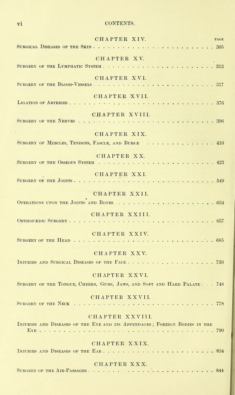 CHAPTER XIV. page Surgical Diseases of the Skin 305 CHAPTER XV. Surgery of the Lymphatic System 313 CHAPTER XVI. Surgery of the Blood-Vessels • . . . . 317 CHAPTER XVII. Ligation of Arteries 376 CHAPTER XVIII. Surgery of the Nerves 396 CHAPTER XIX. Surgery of Muscles, Tendons, Fascia, and Burs^: 410 CHAPTER XX. Surgery of the Osseous System 423 CHAPTER XXL Surgery of the Joints 549 CHAPTER XXII. Operations upon the Joints and Bones 634 CHAPTER XXIII. Orthopaedic Surgery 657 CHAPTER XXIV. Surgery of the Head '. . 685 CHAPTER XXV. Injuries and Surgical Diseases of the Face 730 CHAPTER XXVI. Surgery of the Tongue, Cheeks, Gums, Jaws, and Soft and Hard Palate . . . 748 CHAPTER XXVII. Surgery of the Neck 778 CHAPTER XXVIII. Injuries and Diseases of the Eye and its Appendages ; Foreign Bodies in the Eye 799 CHAPTER XXIX. Injuries and Diseases of the Ear 834 CHAPTER XXX. Surgery of the Air-Passages 844