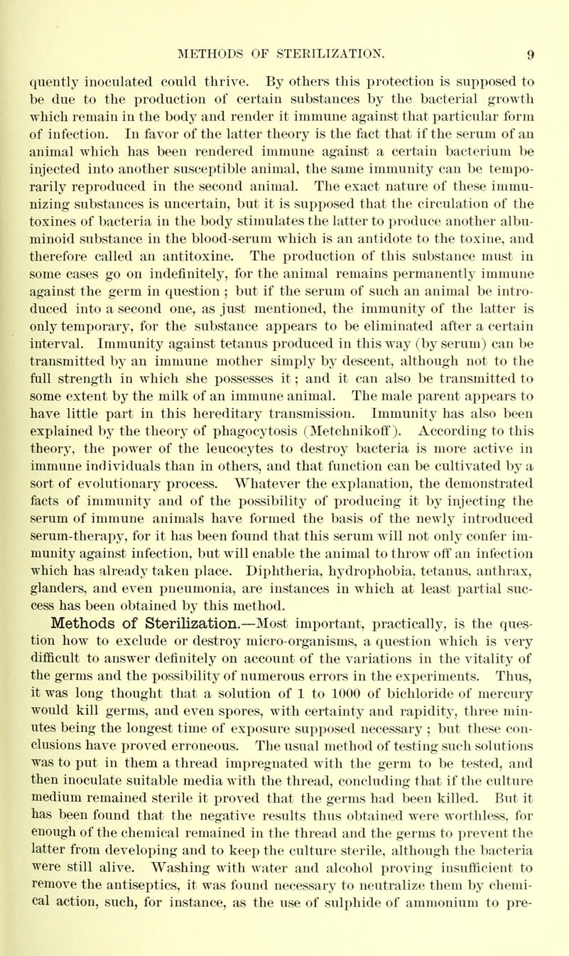 quently inoculated could thrive. By others this protection is supposed to be due to the production of certain substances by the bacterial growth which remain in the body and render it immune against that particular form of infection. In favor of the latter theory is the fact that if the serum of an animal which has been rendered immune against a certain bacterium be injected into another susceptible animal, the same immunity can be tempo- rarily reproduced in the second animal. The exact nature of these immu- nizing substances is uncertain, but it is supposed that the circulation of the toxines of bacteria in the body stimulates the latter to produce another albu- minoid substance in the blood-serum which is an antidote to the toxine, and therefore called an antitoxine. The production of this substance must in some cases go on indefinitely, for the animal remains permanently immune against the germ in question ; but if the serum of such an animal be intro- duced into a second one, as just mentioned, the immunity of the latter is only temporary, for the substance appears to be eliminated after a certain interval. Immunity against tetanus produced in this way (by serum) can be transmitted by an immune mother simply by descent, although not to the full strength in which she possesses it; and it can also be transmitted to some extent by the milk of an immune animal. The male parent appears to have little part in this hereditary transmission. Immunity has also been explained by the theory of phagocytosis (Metchnikoff). According to this theory, the power of the leucocytes to destroy bacteria is more active in immune individuals than in others, and that function can be cultivated by a sort of evolutionary process. Whatever the explanation, the demonstrated facts of immunity and of the possibility of producing it by injecting the serum of immune animals have formed the basis of the newly introduced serum-therapy, for it has been found that this serum will not only confer im- munity against infection, but will enable the animal to throw off an infection which has already taken place. Diphtheria, hydrophobia, tetanus, anthrax, glanders, and even pneumonia, are instances in which at least partial suc- cess has been obtained by this method. Methods of Sterilization.—Most important, practically, is the ques- tion how to exclude or destroy micro-organisms, a question which is very difficult to answer definitely on account of the variations in the vitality of the germs and the possibility of numerous errors in the experiments. Thus, it was long thought that a solution of 1 to 1000 of bichloride of mercury would kill germs, and even spores, with certainty and rapidity, three min- utes being the longest time of exposure supposed necessary ; but these con- clusions have proved erroneous. The usual method of testing such solutions was to put in them a thread impregnated with the germ to be tested, and then inoculate suitable media with the thread, concluding that if the culture medium remained sterile it proved that the germs had been killed. But it has been found that the negative results thus obtained were worthless, for enough of the chemical remained in the thread and the germs to prevent the latter from developing and to keep the culture sterile, although the bacteria were still alive. Washing with water and alcohol proving insufficient to remove the antiseptics, it was found necessary to neutralize them by chemi- cal action, such, for instance, as the use of sidphide of ammonium to pre-