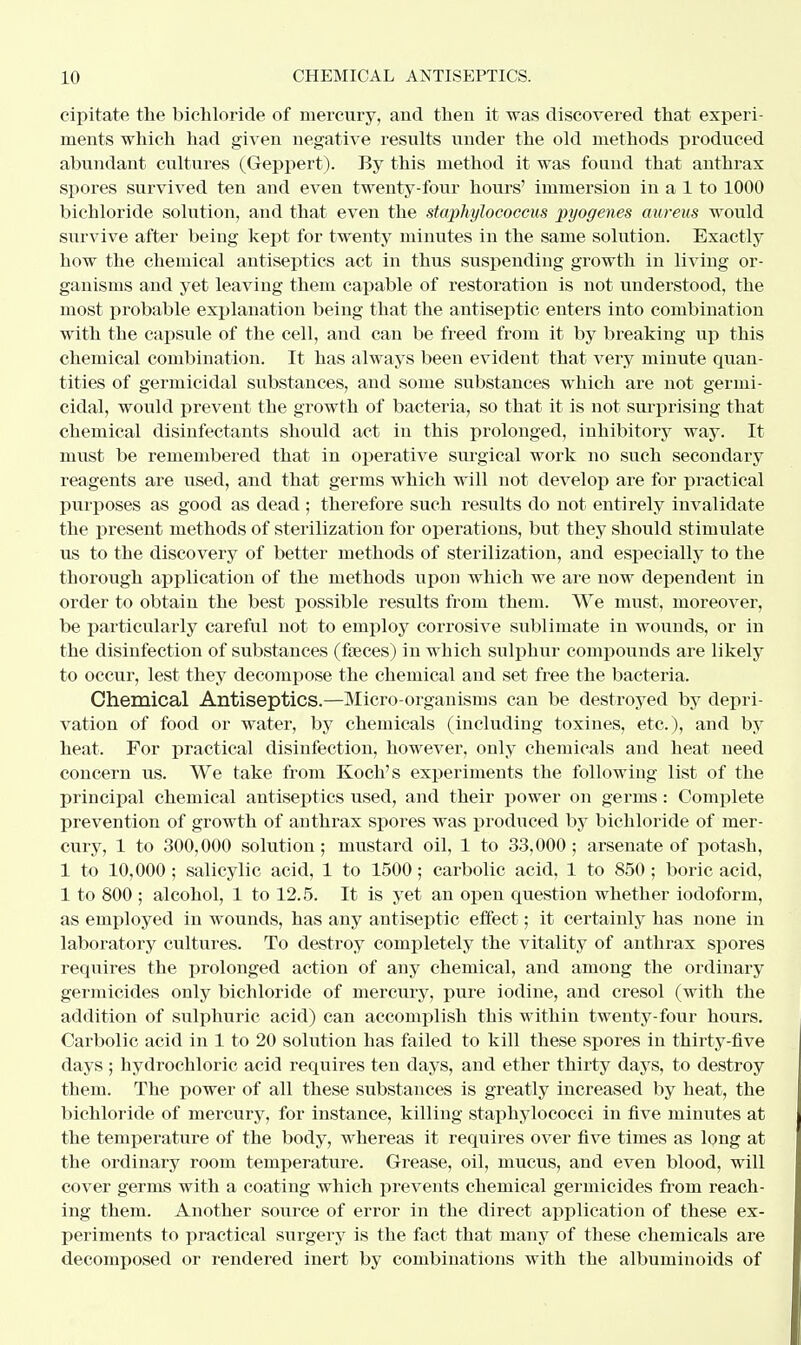 Ill CHEMICAL ANTISEPTICS. oipitate the bichloride of mercury, and then it was discovered that experi- ments which had given negative results under the old methods produced abundant cultures (Geppert). By this method it was found that anthrax spores survived ten and even twenty-four hours' immersion in a 1 to 1000 bichloride solution, and that even the staphylococcus pyogenes aureus would survive after being kept for twenty minutes in the same solution. Exactly how the chemical antiseptics act in thus suspending growth in living or- ganisms and yet leaving them capable of restoration is not understood, the most probable explanation being that the antiseptic enters into combination with the capsule of the cell, and can be freed from it by breaking up this chemical combination. It has always been evident that A^ery minute quan- tities of germicidal substances, and some substances which are not germi- cidal, would prevent the growth of bacteria, so that it is not surprising that chemical disinfectants should act in this prolonged, inhibitory way. It must be remembered that in operative surgical work no such secondary reagents are used, and that germs which will not develop are for practical purposes as good as dead ; therefore such results do not. entirely invalidate the present methods of sterilization for operations, but they should stimulate us to the discovery of better methods of sterilization, and especially to the thorough application of the methods upon which we are now dependent in order to obtain the best possible results from them. We must, moreover, be particularly careful not to employ corrosive sublimate in wounds, or in the disinfection of substances (faeces) in which sulphur compounds are likely to occur, lest they decompose the chemical and set free the bacteria. Chemical Antiseptics.—Micro-organisms can be destroyed by depri- vation of food or water, by chemicals (including toxines, etc.), and by heat. For practical disinfection, however, only chemicals and heat need concern us. We take from Koch's experiments the following list of the principal chemical antiseptics used, and their power on germs: Complete prevention of growth of anthrax spores was produced by bichloride of mer- cury, 1 to 300,000 solution; mustard oil, 1 to 33,000; arsenate of potash, 1 to 10,000; salicylic acid, 1 to 1500; carbolic acid, 1 to 850; boric acid, 1 to 800 ; alcohol, 1 to 12.5. It is yet an open question whether iodoform, as employed in wounds, has any antiseptic effect; it certainly has none in laboratory cultures. To destroy completely the vitality of anthrax spores requires the prolonged action of any chemical, and among the ordinary germicides only bichloride of mercury, pure iodine, and cresol (with the addition of sulphuric acid) can accomplish this within twenty-four hours. Carbolic acid in 1 to 20 solution has failed to kill these spores in thirty-five days ; hydrochloric acid requires ten days, and ether thirty days, to destroy them. The power of all these substances is greatly increased by heat, the bichloride of mercury, for instance, killing staphylococci in five minutes at the temperature of the body, whereas it requires over five times as long at the ordinary room temperature. Grease, oil, mucus, and even blood, will cover germs with a coating which prevents chemical germicides from reach- ing them. Another source of error in the direct application of these ex- periments to practical surgery is the fact that many of these chemicals are decomposed or rendered inert by combinations with the albuminoids of